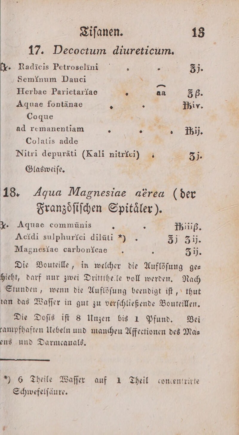 17. Decoctum diureticum. fy. Radicis Petroselmi . . 3). Seminum Dauci en Herbae Parietariae . aa 5P- Aquae fontänae 5 Ihiv. Coque ad remanentiam . + Wr, Ihn, Colatis adde Nitri depuräti (Kali niträu) ; 3). Glasmeife, | 13. Agua Magnesiae aerea (ber Tranzöftichen Cpitäler). %. Aquae commünis E s IThiuß. Acidi sulphuriei diläli %) . 3) 31). Magnesiae carbonicae . . 5). Die Bouteille, in welcher die Auflöfung ges hieht, darf nur zwei Dritttheife voll werde, Nach Stunden, wenn die Auflöfung beendigt ift, thut ram das MWafjer in gut zu verfihließende Bonteillen, Die Dofis ift 8 IUngen bis 1 Pfund. Bei amıpfhaften Mebeln und manchen Affectionen ded Mas end und Darnıcanals. *) 6 Theile Wafier auf 1 Theil comentrirte Schwefelfäure.