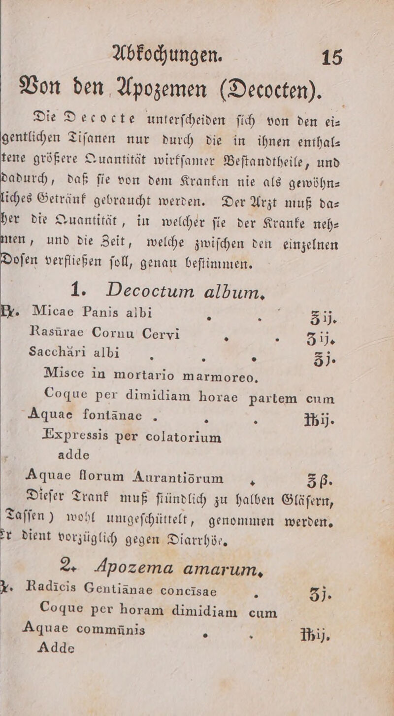 Don den Apozemen (Decocten). Die Decoete unterfiheiden fih von den eis gentlichen Tifanen nur duch die in ihnen enthaf- tene größere Quantität wirffamer Beftandtheile, und dadurd, daß fie von den Kranken nie als gewühnz liches Getränf gebraucht werden. Der Arzt muß das her die Quantität, iu welcher fie der Kranfe nehe men, und die Zeit, welche zwifchen den einzelnen Dofen verfließen fol, genau befiinmen. 1. Decoctum album. Pr. Micae Panis albi ; Fe 51). Rasürae Cornu Cervi . Fa Sacchäri albi ä ß . ). Misce in mortario marmoreo, Coque per dimidiam horae partem cum Aquae fontänae . &amp; 2 Ihjj. Expressis per colatorium adde Aquae Norum Aurantiorum 5, 5P- Diefer Trank muf fündlich zu halben Gläfern, Taffen) wohl ungefchüittelt, genommen werden, Pr dient vorzüglich gegen Diarrhör. | 2. Apozema amarum, %. Radicis Gentiänae concisae . 3)- Coque per horam dimidiam cum Aquae commäünis . r Bi), Adde