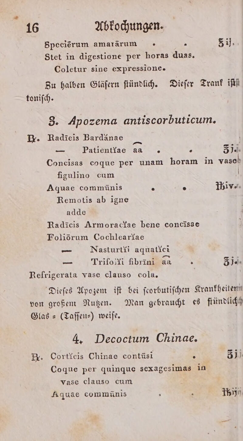 Specierum amararum «+ 5 5ij, Stet in digestione per horas duas. Coletur sine expressione. Zu halben Gläfern ftündfih. Diefer Tranf iRi tonifch. 8. Apozema antiscorbuticum. I. Radieis Bardanae — Patientfae a . . Zj.. Coneisas coque per unam horam in vaseb figulino cum \ Aqyuae commünis 2 A Ihive. Remotis ab igne adde Radicis Armoractae bene concisae Foliöorum Cochleariae — Nasturtii aquatiet . v - - EI . _ Trifoli fibrini aa . EIER Refrigerata vase clauso cola. Diefes Apozem ift bei feorbutifchen Kranfheitenn von großen Nußen. Man gebraucht e8 ftindfichh Glas = (Tafjeıı=) weile. 4, Decoctum Chinae. Br. Cortieis Chinae contüsi . 3) Coque per quinque sexagesimas in vase clauso cum Aquae commünis . . Ihiyn