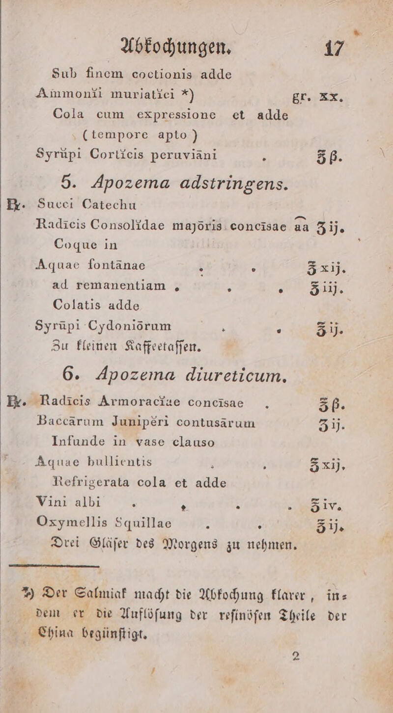 Sub finem coctionis adde Ammonfi muriatici *) gr. zz. Cola cum expressione et adde (tempore apto) Syrupi Corticis peruviäni s 5. 5. Apozema adstringens. Lem} Radieis Consolidae majöris.concisae aa Zij. Coque in Aquae fontänae &amp; ° 5xij. ad remanentiam „ ; 5 511]. Colatis adde Syrüpi Cydoniörum R . 3. 3u fleinen Kaffeetaffen. 6. Apozema diureticum, . Radicis Armoracize concisae ., 5P. Baccärum Juniperi contusarum 5). Infunde in vase clauso Aquae bullientis ; 3x). Refrigerata cola et RR Vini albi 9 3 - sv. Oxymellis Squillae A 5 51. Drei Gläfer des Morgens zu nehmen, %) Der Sabniaf macht die Abfochung Flarer , in Dem er die YAuflöfung der refinöfen Theile der China begünftigt,