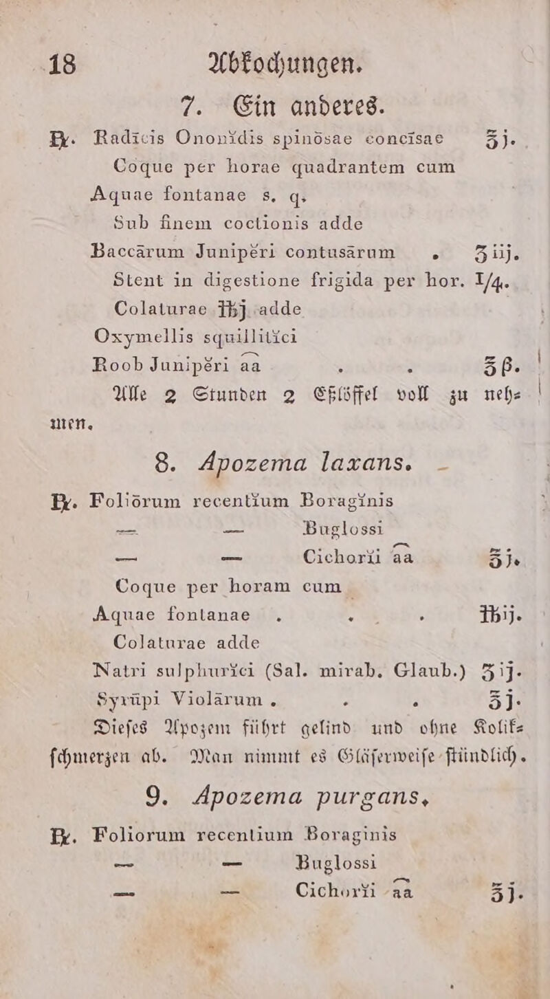 7. Ein anderes. Pr. Radicis Ononidis spinösae eoncisae 3). Coque per horae quadrantem cum Aquae fontanae s. q» Sub finem coclionis adde Baccärum Juniperi contusarım . 3ij. Stent in digestione frigida per hor. 1/4. Colaturae Fb). adde Oxymellis squillitici Roob Juniperi aa R 56. Ule 2 Stunden 2 Shisftet voll zu neh un. 8. Apozema laxans. - Ex. Foliörum recentium Boraginis — — Busglossi u ER Cichorü 3a 5; Coque per horam cum Aquae fonlanae . . : ib1J. Colaturae adde Natri sulphurfei (Sal. mirab. Glaub.) 3J- Syrüpi Violärum . ; . 3j- Diefes Ayozem führt gelind und ohne Kolif- fhmerzen ab. Man nimmt es Gläferweife ftündfich, 9. Apozema purgans, I. Foliorum recenlium Boraginis —_ _ Buglossi . PR am} ”:- = _ Cichoryi aa 5]- Gas