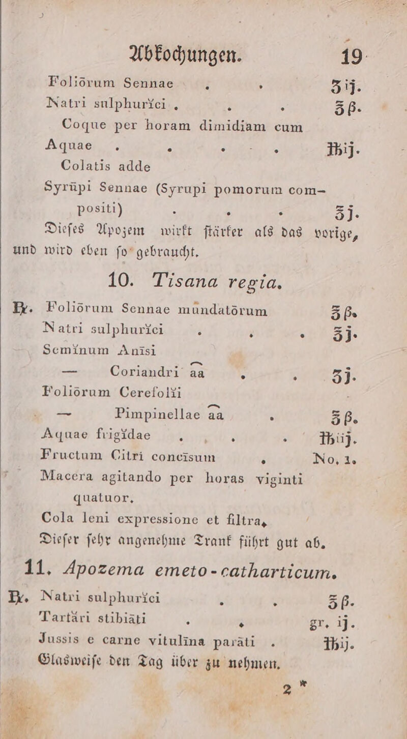 Foliöorum Sennae : . 3. Natri sulphuriei . 3 . 5ß- Coque per horam dimidiam cum Aquae . &gt; Hz IbiJ- Colatis adde Syrüpi Sennae (Syrupi pomorum com- positi) R e . 5)- Diefes Upozem wirft färfer als dag vorige, und wird eben fo gebraucht. 10. Tisana regia. Be. Foliörum Sennae mundatörum 69:2 Natri sulphurfei . N . 3j- Sceminum Anisi . 7 mn - — Coriandri aa 5 3 3]- Foliöorum Cerefolii - - en [nd —_— Pimpinellae aa n 67:7 Aquae frigidae ir: s Ibii}. Fructum Citri coneisum F No, Macera agitando per horas viginti qualuor, Cola leni expressione et filtra, Diefer fehr angenehme Tranf führt gut ab. 11, Apozema emeto-catharticum. I. Natri sulphuriei i ® 5P- Tartäri stibiati 5 N gr. ij. Jussis e carne vitulina paräti . ibj). Ölasweife den Tag über zu nehmen, 1 M 2 2 Mn ’