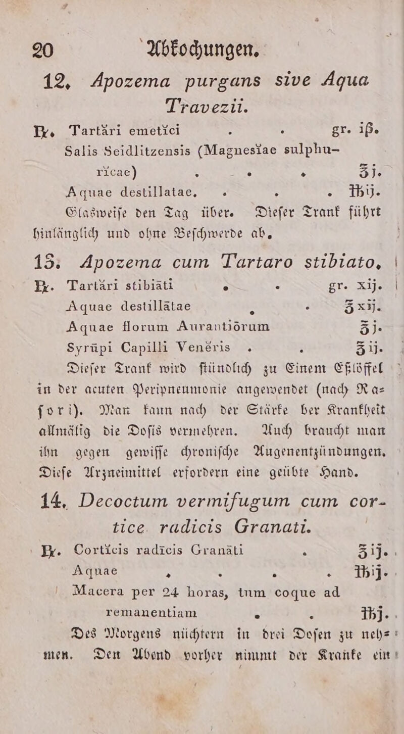 12, Apozema purgans sive Agua Travezii. Ex, Tartäri emetieci &amp; . gr. iß. Salis Seidlitzensis (Magneslae sulphu- ricae) : 5 A 3]. Aquae destillatae, . A i1bye Sfasweife den Tag übere Diefer Tranf führt binlänglih und ohne Befchwerde ab, 15. Apozema cum Tartaro stibiato, x. Tartäri stibiäti . 5 Orsre Aquae destillatae 4 . 5x7. Aquae florum Aurantiörum 5]. Syrüpi Capilli Veneris . r 31. Diefer Tranf wird ftündhih zu Einen E$löffel in der acuten Periprreumonie angewendet (nadı Ra= fori). Man Farm nad) der Gtärfe ber Krankheit almälig die Dofis vermehren. YHuh raucht mar ihn gegen gewiffe chronifhe Augenentzindungen, Diefe Arzneimittel erfordern eine geübte Hand. 14, Decoctum vermifugum cum cor- tice. radicis Granati. Pr. Cortieis radicis Granäti A 31]. Aquae N 4 5 STB Macera per 24 horas, inm coque ad remanentiam . . 1b]. : Des Morgens nüchtern in drei Dofen zu neb=! men. Dem Abend vorher nimmt der Kranfe ei