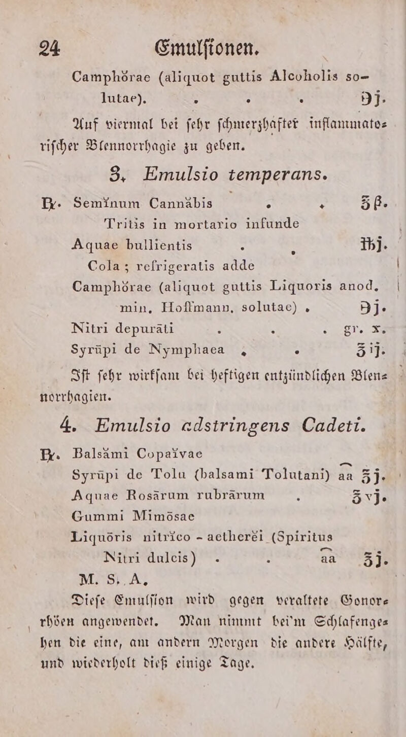 Camphörae (aliquot guttis Alcoholis so- lutae), x B . 9I- Auf vierntal bet fehr fhmerzhafter inflanmatoe rifiher Blennorrhagie zu geben. 3, Emulsio temperans. Dr. Seminum Cannäbis ° + 5ß. Tritis in mortario infunde Aquae bullientis 3 ie Ih]. Cola; relrigeratis adde Camphörae (aliquot guttis Liquoris anod, min, Hoflmann, solutae) . 3j- Nitri depuräti 3 . es: Syrüpi de Nymphaca , . 31] SIft fehr wirffan bei heftigen entzündlichen Biene norrhagien. 4. Emulsio edstringens Cadeti. Br. Balsami Copaivae Syrüpi de Tolu (balsami Tolutandrah aa 3]. Aquae Rosärum rubrärum R ävj. Gummi Mimösae Liquöris nitrico - aetherei (Spiritus Nitri duleis) . ’ aa rn M. S,.A, Diefe Emulfion wird gegen veraltete Gonore ‚ rböen angewendet, tan ninmıt bei'm Cchlafenges hen die eine, anı andern Morgen die andere Hälfte, und wiederholt dir$ einige Tage,