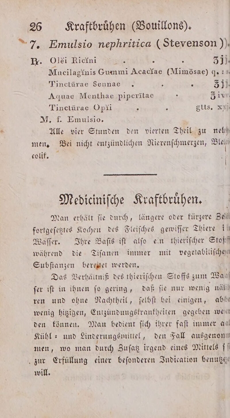 “7, Emulsio nephritica (Stevenson )). B. Olei Riini .. % : zji. Mucilaginis Gummi Acaciae (Mimösae) gs: Tinctürae Seunae . . = 3]. Aquae Menthae piperitae . Zi Tinctürae Opii a &amp; gits. xy M, f£. Emulsio. Alle vier Stunden den vierten Theil zu nebh men, Bei nicht entzündlichen Nierenfehmerzen, m eolif, | Medicinifche Kraftbrühen. Man erhält fie Durch, längere oder fürzere Zeh fortgefeßtes Kochen des Fieifihes gemiffer Thiere ih Waffer. Ihre Bafis ift alfo ein thierifiher Stopt während die Tifanen inmmer mit vegetabiliichen Subftanzen bereitet werden. Das Verhältmif des thierifhen Stoffszum Wan fer ift in ihnen fo gering, daß fie nur wenig nähl ren und ohne Nachtheil, felbit bei einigen, ab% wenig higigen, Entzindungsfrankhriten gegeben wen den Einnen. Man bedient ji ihrer faft immer an Kühle und Linderungsmitiel, den Fal ausgerom nen, mo man durch Zufak irgend eines Mittels |] ‚zur Erfüllung einer befonderen Indication benußer will.