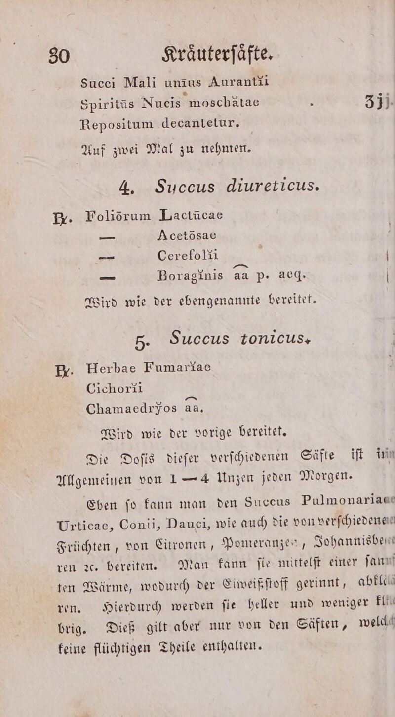 Succi Mali unius Aurantii Spiritiäs Nueis moschätae : 3ji- Repositum decanlelur. Auf zwei Mal zu nehmen, 4, Succus diureticus. x. Foliöorum Lactücae — Acetösae _— Cerefoläi N | © Fa — Boraginis ec | g aa p. acg, | ird wie der ebengenannte bereitet. 5. Succus tonicus, B- Herbae Fumariae Cichoriil Chamaedryos aa. Nird wie der vorige bereitet, Die Dofis diefer verfehiedenen Säfte ift in Allgemeinen von L—4 Unzen jeden Morgen. Ehen fo fann man den Succus Pulmonariaae Urticae, Conii, Dauei, wie auch die von verfihiedenen Früchten , von Eitronen, Pomeranzer, Sohannisben ven 2. bereiten. Man fann jie mittelft einer far ten Wärme, wodurd) der Eimeikftoff gerinnt, abElin ren. Hierdurd werden fie heller und weniger Eli brig. Dieb gilt aber nur von den Cäften, weld« feine flüchtigen Theile enthalten.