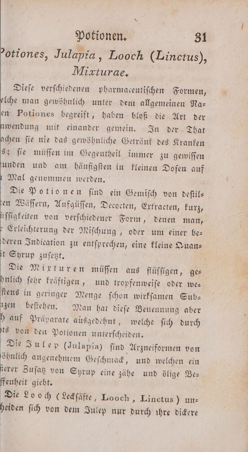 ; w otiones, Julapia, Looch (Linctus), Mixturae, Diefe verfchiedenen pharniaeutifchen Fornten, [he man gewöhnlich unter ven alfgenteinen Nas en Potiones begreift, haben bloß die Art der wendung nit einander gemein. In der That hen fie nie das gewöhnliche Getränf deg Kranfen 55 fie müffen im Gegentheil immer zu gewiffen unden und am häufigften in Ffeinen Dofen auf Mal genommen werden. Die Potionen find ein Gemifh von deftilz en Wäffern, Aufgüffen, Decveten, Erfracten, Furz, ıffigfeiten von verfchiedener Fornt, denen man, Erleichterung der Mifhung , oder umı einer bez deren Indication zu entfprechen, eine Fleine Onanz it Syrup zufeht, Die Mirturen müffen aus flüffigen, ges hnlich fehr Fräftigen, und tropfenweife oder mes Rens in geringer Menge fohon wirffanen Gub- gen beftehen, Man hat diefe Benennung aber dh auf Prävarate ausgedehnt, welche ih durch 1 bon den Potionen unterfcheiven. Die Sulep (Julapia) find Arzneifornen von öhnlich angenehmem Gefhnad, und welchen ein ER Zufaß von Syrup eine zähe und ülige Be= enheit giebt. Die Loo D (Ledfäfte, Looch &gt; Linctus) uns beiden fih von dem Sulep nur durch ihre diere