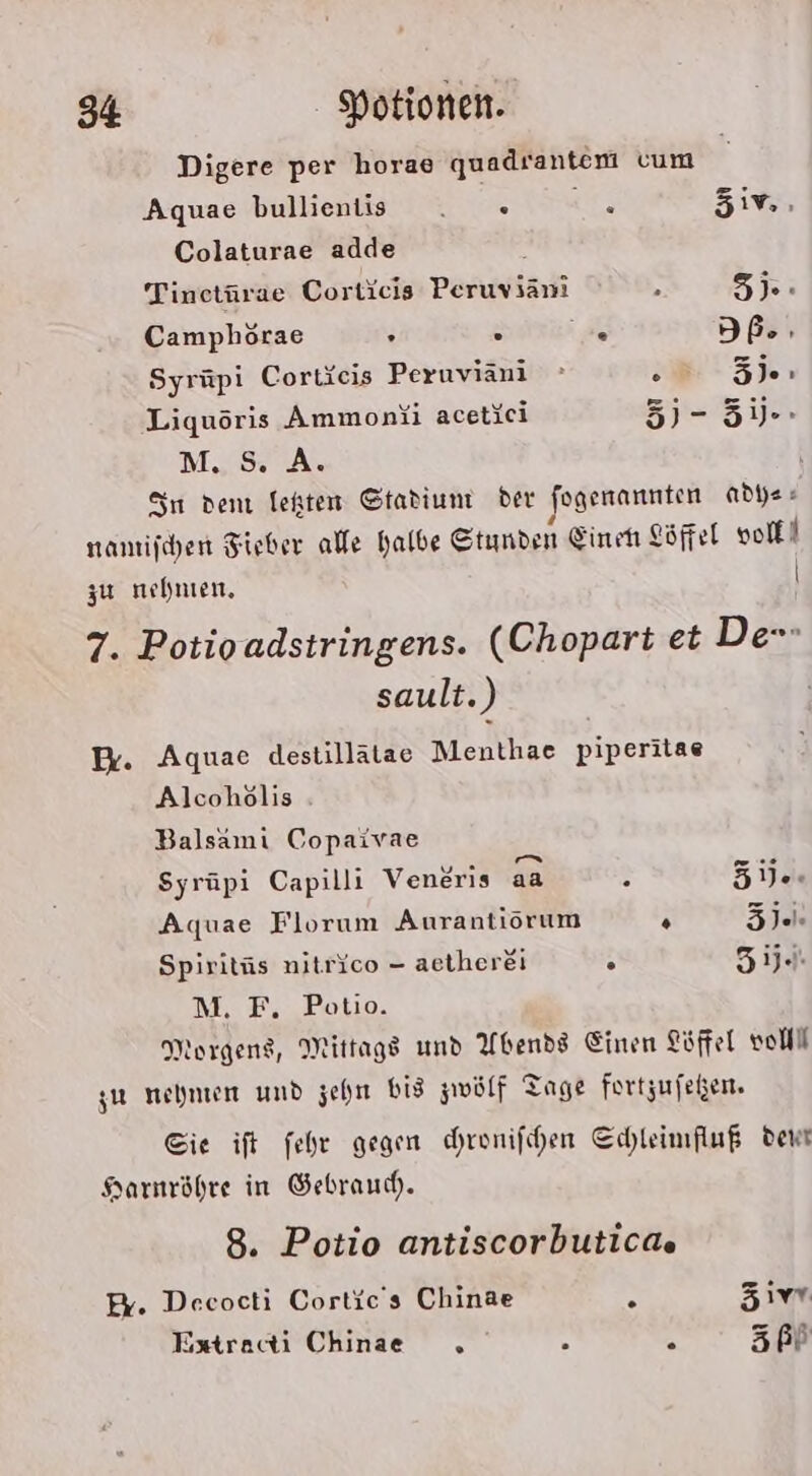 Digere per horae quadrantem vum Aquae bullientis . « r zn. Colaturae adde Tinctürae Corticis Peruvianı x 5): Camphörae : = . SI:ze Syrüpi Cortieis Peruviani 5 Liquöris Ammonii acetici 5) - 5ij.- M.S. A. Sn den lekten Stadium der fogerannten adye« 4 — nantijchen Fieber ale halbe Stunden Einett göffel voll! zu nehnen, | 7. Potioadstringens. (Chopart et De sault.) Er. Aquae destillätae Menthae piperitae Alcohölis Balsamı Copaivae Syrüpi Capilli Ventris aa 2 51. Aquae Florum Aurantiorum . Ze Spiritüs nitrico - aetherei ° 5ij.. M. F. Potio. Morgens, Mittags und Abends Einen Löffel voll gu nehmen und zehn Bis zwölf Tage fortzufeßen. Sie ift fehe gegen chrenifchen Cchleimfluß dent Harnröhre in Gebraud. 8. Potio antiscorbuticae E%. Deecocti Cortic's Chinae R Zivt Extracti Chinae &amp; s 67:33