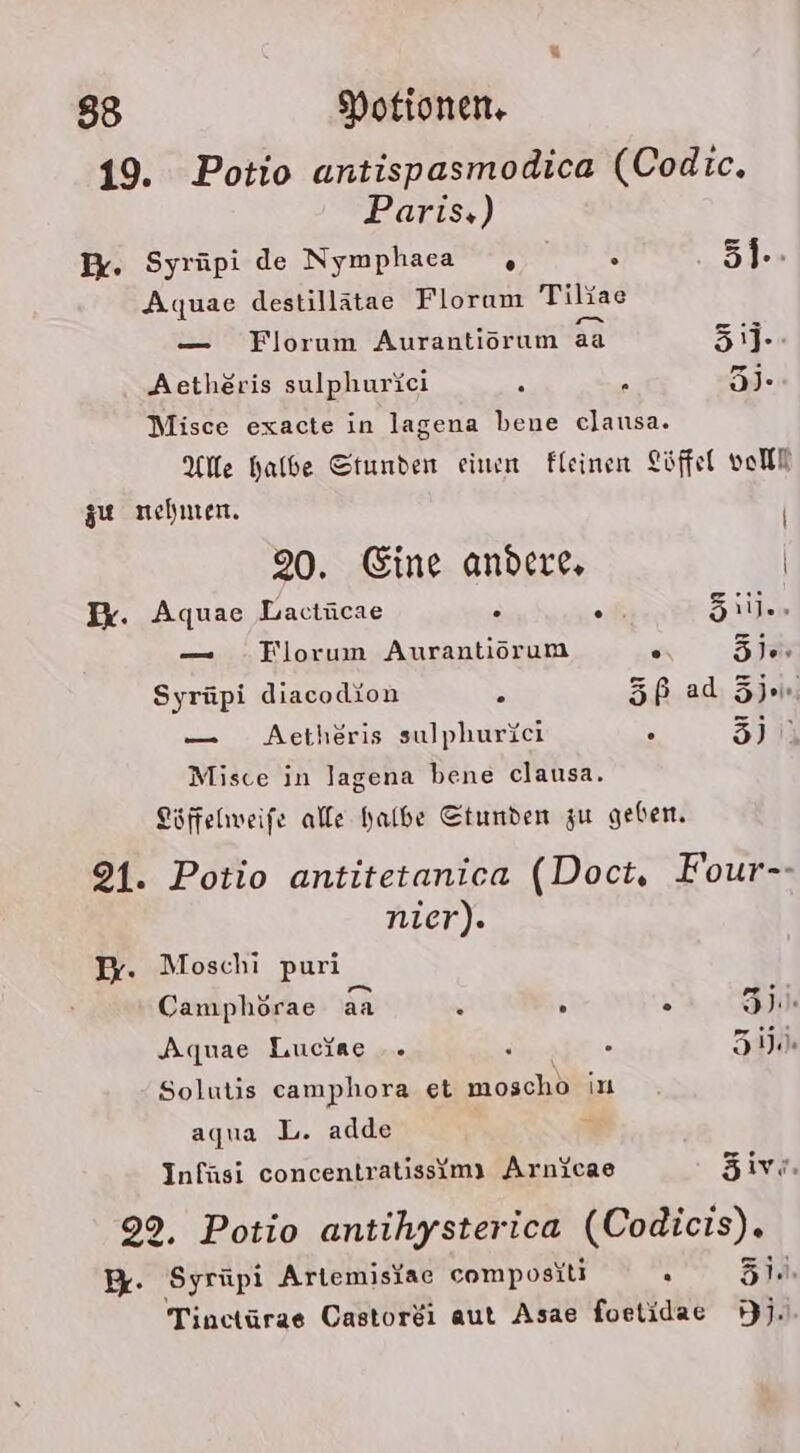 19. Potio antispasmodica (Codic. Paris.) B. Syrüpi de Nymphaca , = 5]-- Aquae destillätae Florum Tiliae — Florum Aurantiorum aa 31J- Aetheris sulphurkei 5 : 3). Misce exacte in lagena bene clausa. Alle halbe Stunden einen Fleinen Löffel voll zu nehmen. | 20. Eine andere, | Ik. Aquae Lactücae . . 5iil.. — .Florum Aurantiorum . öl.» Syrüpi diacodion S 5ß ad Ze. — Aetheris sulphurici . EIER Misce in lagena bene clausa. Löffelhweife alle halbe Stunden zu geben. 91. Potio antitetanica (Doct, Four-- nier). I. Moschi puri Camphörae aa N 3 3 30. Aquae Luciae .. 2 . KynE Solutis camphora et moschö in aqua L. adde % Infüsi concentratissimy Arnicae Zivi. 9%. Potio antihysterica (Codicis). B: ‚Syrüpi Artemisfae compositi . BSRE Tinctürae Castorei aut Asae foetidae Hj.