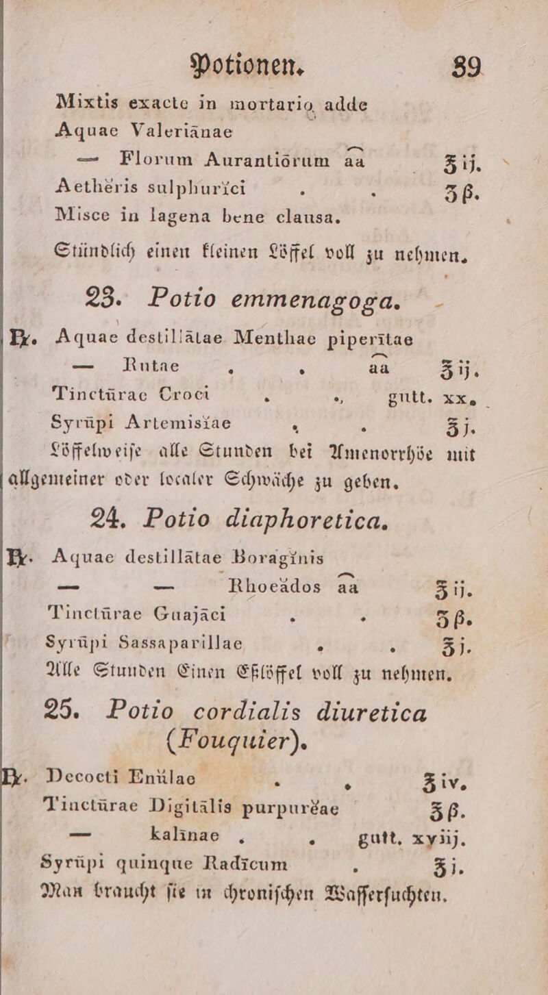 Mixtis exacte in mortario, adde Aquae Valeriänae ? — Florum Aurantiörum aa BER Aetheris sulphuriei 5 5 56. Misce in lagena bene clausa, Stindlih einen Eleinen Löffel vol zu nehmen, 23. Potio emmenagoga. - Aquae destillälae Menthae piperitae — Rutae 2 . aa 3jj. Tinctürae Croci % gult. xx, Syrüpi Artemisiae a 2 3j. Töffehweife alle Stunden bei Amenorrhöe mit 24. Potio diaphoretica. Aquae destillätae Boraginis — —_ Rhoeädos aa 51. Tinetürae Guajaci A . 67:7 Syrüpi Sassaparillae N v 3)- Alle Stunden Einen ERlöffel voll zu nehnten, 25. Potio cordialis diuretica (Fouguier). Decocti Enülae- . Ä Ziv Tinetürae Digitälis purpurdae 5P. _ kalinae , k gutt, xy3i). Syrüpi quingue Radicum : 3). Man braucht fie in chronischen Wafferfuchten.