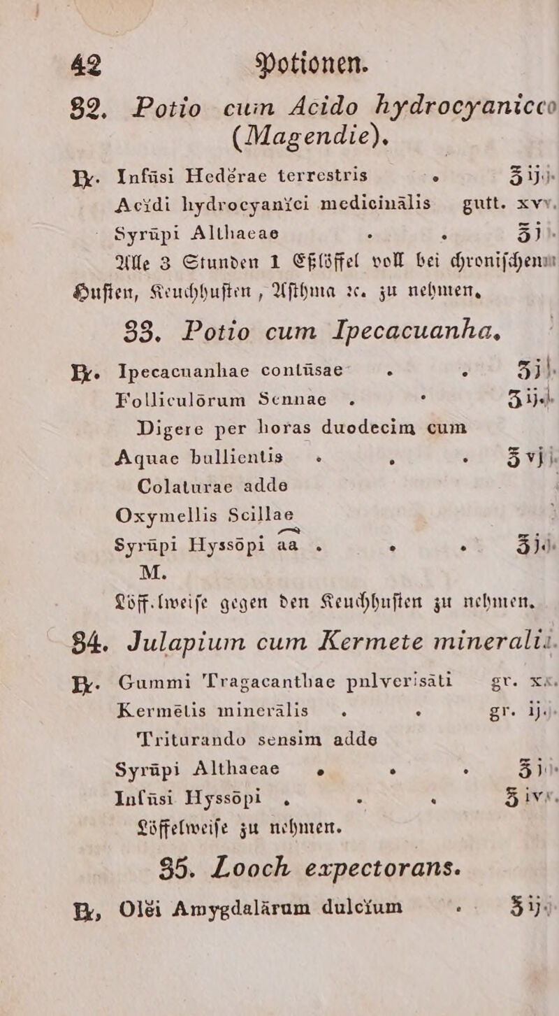 Ik. Potio cum Acido hydrocyanicco (Magendie). Infüsi Hederae terrestris 5 5ij. Acidi hydrocyaniei medicinälis gutt. xvv. Syrüpi Altlıacae H 31. Ale 3 Stunden 1 Ehlöffel ol bei hronijchenm 93, Potio cum Ipecacuanha, p Ipecacnanhae contüsae 2 2 5; Folliculörum Sennae . . Ze Digere per horas duodecim cum Aquae bullientis « . F 5vji. Colaturae adde Oxymellis Scillae . Arco en Syrüpı Hyssopı aa . ° . Sl M. Töff.Iweife gegen den Keuchhuften zu nehmen, Gummi Tragacantlae pnlverisäti gr. x“. Kermetis minerälis . . gr. ijJ» Triturando sensim adde Syrüpi Althaeae % . ° 310 Infüsi Hyssöpi . bi R 5ivn Löffelweife zu nehmen. 85. Looch expectorans.