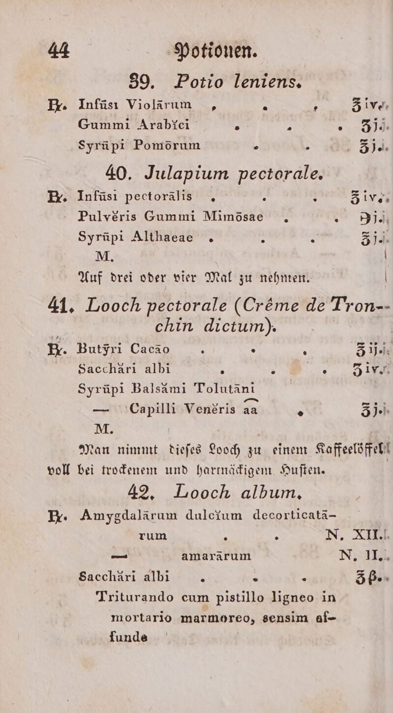 39. Potio leniens. Dr. Infüsı Violarum ,„, . ; äive. Gummi Arabfei . r . 54 Syrüpi Pomörum . 351% 40. Julapium pectorale. Er. Infüsı pectorälis . e 5 öive Pulveris Gummi Mimösae . dj Syrüpi Althaeae . &amp; . 3i.. M, | Auf drei oder vier Mal zu nehnten. | 41. Looch pectorale (Creme de Tron-- chin dictum). B. Butyri Cacao A 5 k 31: Sacchäri albi . » eo, 1m Syrüpi Balsami Tolutäni — Capilli Vendris aa R 5ji. M. Man nimmt diefes Looch zu einem Kaffeelöffehl vol bei trodenem und harmädigem. Auften. 492, Looch album, I. Amygdalärum dulcfum decorticatä- rum 7 3 N. XD — amararum N, IE Sacchäri albı 2 - . 5ß-- Triturando cum pistillo ligneo in mortario marmoreo, sensim af- funde