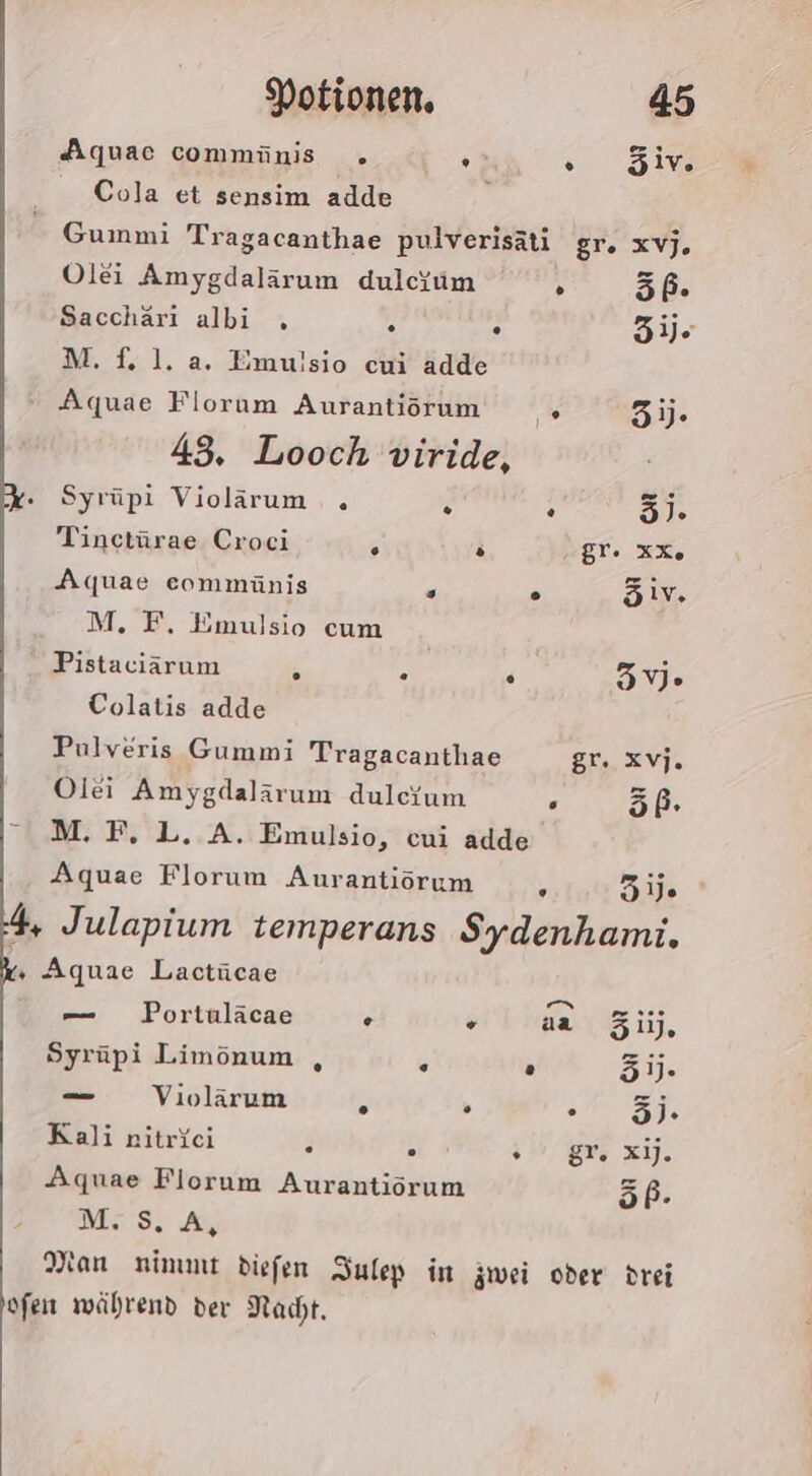 Aquac commünis . . sine Cola et sensim adde Gummi Tragacanthae pulverisäti gr. xvj. Olei Amygdalärum dulcum . 56. Sacchäri albi . . . 3ije M.f. 1. a. Emuisio cui adde Aquae Florum Aurantirrum 5). 43, Looch viride, - Syrüpi Violärum . . . 3). Tinctürae Croci 5 P gr. xx. Aquae eommünis . . öiv. M. F, Emulsio cum Pistaciärum A . . 35V» Colatis adde Pulveris Gummi Tragacanthae gr. xvj. Olei Amygdalärum dulcium . 5ß. — M. F, L. A. Emulsio, cui adde Aquae Florum Aurantiörum , 31 4 Julapium temperans Sydenhami. ‚ Aquae Lactücae — Portuläcae . + aa 31). Syrüpi Limönum , . . 3]. — Violärum A . A 5% Kali nitriei . . im gr x. Aquae Florum Aurantiörum 6I:2 MS. AL Man nimmt diefen Iulep in äwei oder drei ofen während der Nacht.