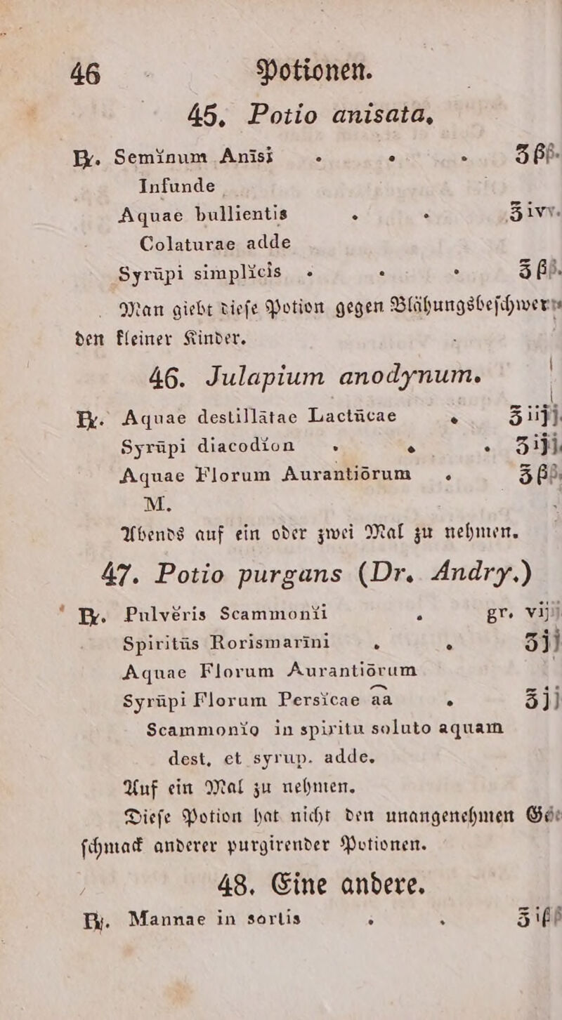 45, Potio anisata, E. Seminum Anis - . R 3 PR. Infunde ; Aquae bullientis % x ‚5ivv Colaturae adde Syrüpi simplieis s . 5ß). - Man giebt tiefe Potion gegen Blähungsbefhwern den Fleiner Kinder. 46. Julapium anodynum. | x: Aquae destillätae Lactücae z 3.jl Syrüpi diacodion » A . 3Zijj. Aquae Florum Auranliorum . 5ß) M. Abends auf ein oder zwei Mal zu nehmen, 47. Potio purgans (Dr. Andry.) * Pr. Pulveris Scammonüi ‘ gr. va) Spiritüs Rorismarini N \ 3j) Aquae Florum Aurantiörum Syrüpi Florum Persicae aa h 3jj Scammonio in spiritu soluto aquam dest, et syrup. adde. Auf ein Mal zu nehmen. Diefe Portion hat nicht den unangenehmen Gör fhmaf anderer purgirender Putionen. 48. Eine andere. Bi. Mannae in sorlis = ° Ziff