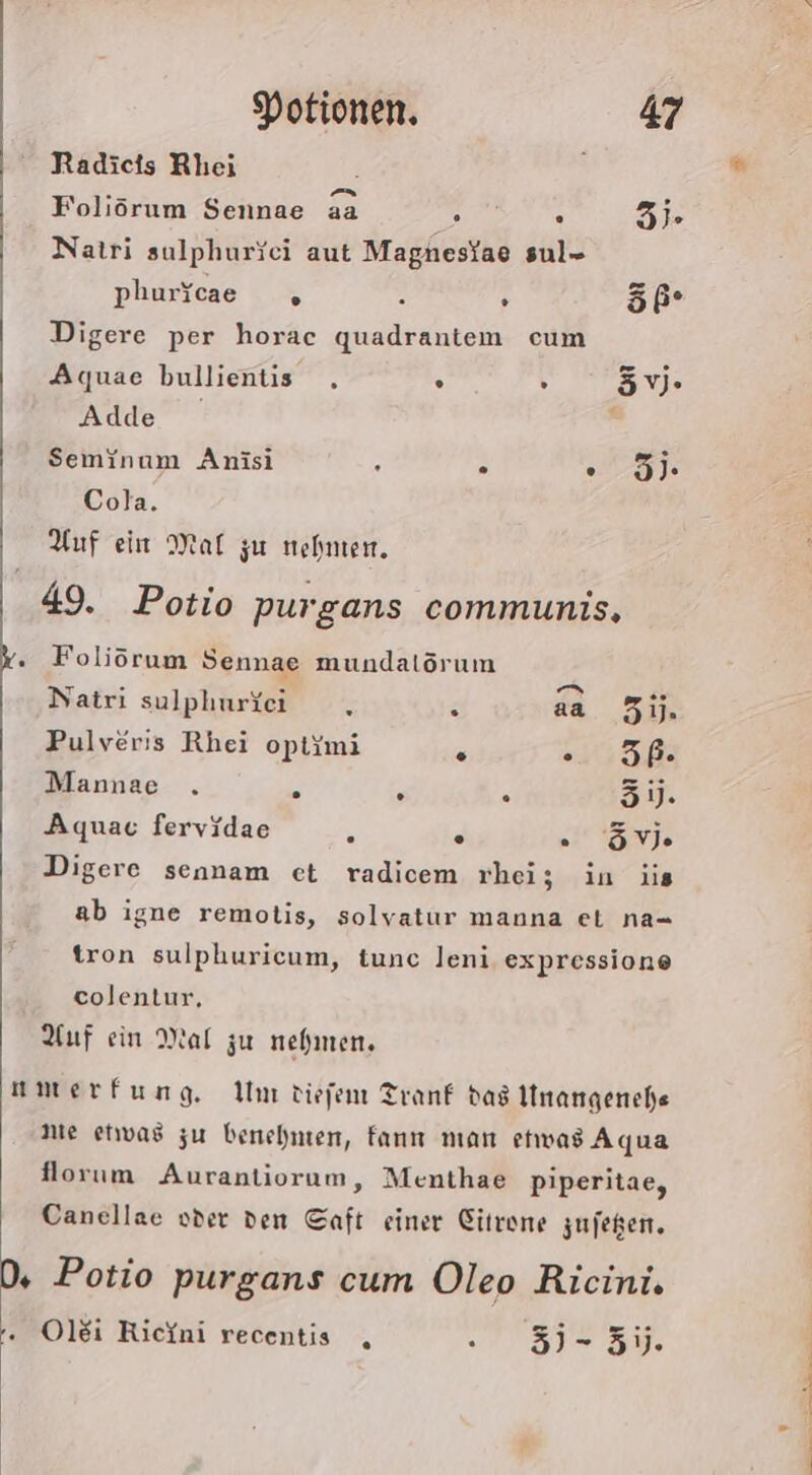 Radicts Rhei ’ Foliörum Sennae aa EAN 3 Natri sulphurici aut Magnestae sul- phuricae „ 4 . öß- Digere per horac quadrantem cum Aquae bullientis . . 3 3V- Adde Seminum Anisi . . ale Cola. Auf ein Mat zu nehmen. 49. Potio purgans communis, . Foliörum Sennae mundalörum Natri sulphurkc - aa 31. Pulveris Rhei optimi @ EEE Mannae . . . . 5. Aquac fervidae s . . Ve Digere sennam ct radicem rhei; in jis ab igne remolis, solyatur manna et na= tron sulphuricum, tunc leni expressione eolentur, Auf ein Mal zu nehmen. amerfung. Um tiefem Tranf dag Unangenche nie etwas zu benehmen, fan man etwas Aqua florum Aurantiorum, Menthae piperitae, Canellae oder den Saft einer Citrene zufegen. D, Potio purgans cum Oleo Ricini. . Olei Ricini recentis , .1757- 3%.