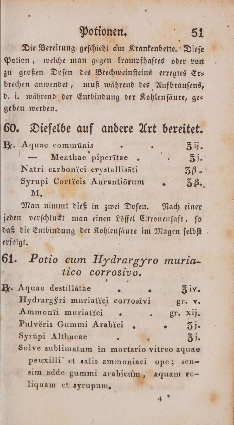 Potion, welche man gegen franıpfhaftes oder von zu großen Dofen des Brechweinfteins erregtes Ir- brechen anwendet, muß während des Aufbraufens, d. i. während der Entbindung der Kohlenfäure, ges geben werden. 60. Diefelbe auf andere Art bereitet. Ir. Aquae commünis . . 33. — Menthae piperitae ° Er 3)- Natri carboniei erystallisäti 5ße® Syrupi Cortieis Aurantiirum , öß., M, | Man nimmt die in zwei Dofen. Nach einer jeden verjchludt man einen Löffel Citvonenfaft, fo erfolgt. 61. Potio cum Hydrargyro muria- tico corrosiv 0. Dr: Aquae destillätae » . iv Hydrargyri muriatici corrosivi gr. Ammonfi muriatici » Se Pulveris Gummi Arabici , . 3). Syrüpi Althaeae . . 3). Solve sublimatum in mortario vitreo aquae pauxilli’ et salis ammoniaci ope; sen- sim adde gummi line aquam 8c- liquam et syrupum, je