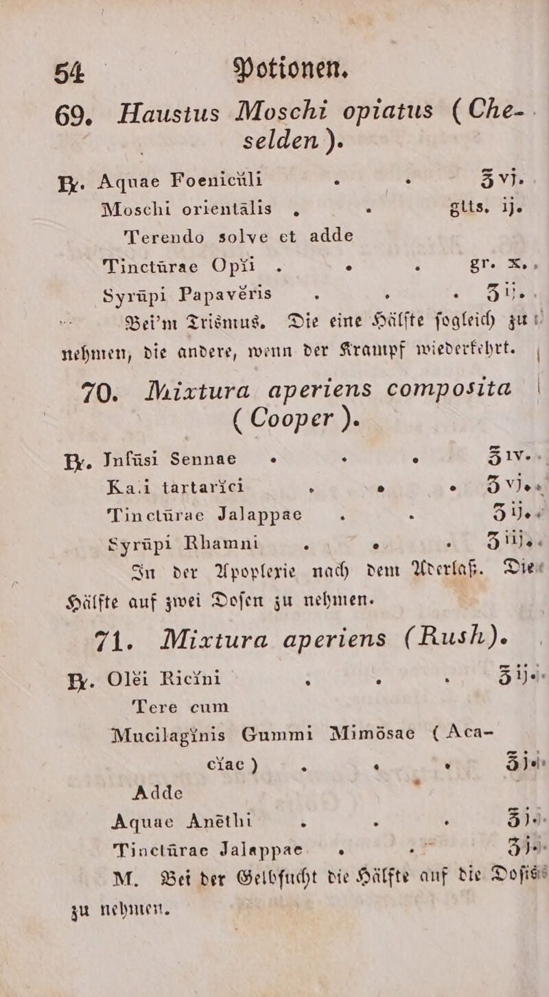 69. Haustus Moschi opiatus (Che-. selden). Er. Aquae Foenichli . . ER Moschi orientalis s giis, ije Terendo solve et adde Tinctürae Opü . . H ET. en Syrüpi Papaveris s , 7 ZUR Ber’m Trisnius,. Die eine Hälfte fogleih zur nehmen, die andere, wenn der Aranıpf wiederfehtt. | 70. Miztura aperiens composita | ( Cooper ). Pr. Infüsi Sennae + . e Zen) Ka.i tartarici : o 15 v9 Tinctürae Jalappae . 5 Zies Syrüpi Rhamni 2 310% Sn der Upoplerie nach dem Urerfafi Die Hälfte auf zwei Dofen zu nehmen. 71. Mixtura aperiens (Rush). P. Olei Ricini i : ., ‘öhde Tere cum Mucilaginis Gummi Mimösae ( Aca- ciac) R - R EIER Adde . Aquae Anethi &amp; . € 37). Tinctürae Jalappae » f 3. M. Bet der Gelbfucht die Sätfte anf die Dofiss zu nehmt.