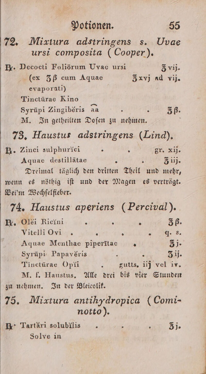 72. Mizxtura adstringens s. Uvae ursi composita ( Cooper). Er. Decocti Foliorum Uvae ursi vi; (ex 5ß cum Aquae 5xvJ nd vi. evaporati) Tinctürae Kino Syrüpi Zingiböris aa ; 0 5 M. Sn getheilten Dofen zu nehmen. ; 73. Haustus adstringens. (Lind), DB. Zinci sulphurici ö A gr. xij. Aquae destillätae . ’ 3). Dreimal tänlic den dritten Theil und mehr, wenn es nöthig ift und der Magen es verträgt. Bein Wechfelfieber. 74. Haustus aperiens (Percival). Br, Olei Rieini . &amp; 3P- Vitelli Ovi . . . .:. 94. Aquae Menthae piperilac . 5)- Syrüpi: Papaveris : © 5. Tinctürae Opüi . gutts. ij vel iv. M. f. Haustus, Alle drei bis vier Stunden zu nehmen. Im der Bleicolif. 75. Mixtura antihydropica ( Comi- notto). Br’ Tartäri solubilis . . ? 3). Solve ın
