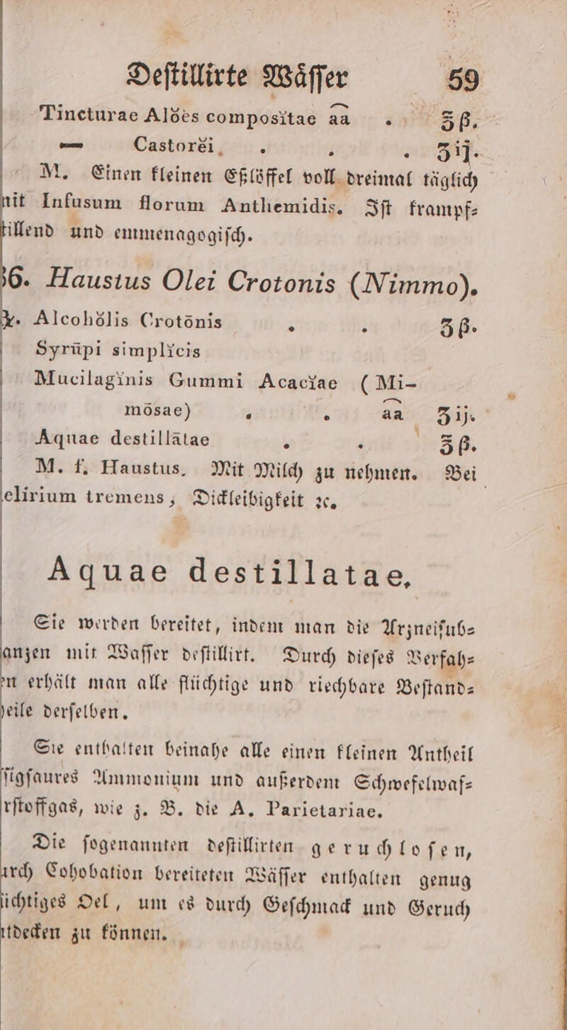 Tineturae Alöes compositae aa .» 5ß. — Castorei, % R 31]- M. Einen fleinen Eflüffel voll. dreimal täglicd) tit Infusum florum Anthemidis, St frampf- illend und emmenagogifch. 6. Haustus Olei Crotonis (Nimmo). . Alcohölis Crotönis % N 56b- Syrüpi simplicis Mucilaginis Gummi AcacYae ( Mi- mösae) N k aa 31: &amp; Aquae destillätae b . .5ß. elirium tremens, Dirffeibigfeit x. Aquae destillatae, Cie werden bereitet, indem man die Arzneifube anzen mir Waffer deftillirt. Durch diefes Serfahz m erhält man alle flüchtige und riechbare Veftand- Seile derfelben,. Cıe enthalten beinahe alle einen Fleinen Antheil figfaures Ammonium und außerdent Sıchmefelmafs tftoffgas, wie 5. B. die A. Parietariae. Die fogenanuten deftillirten. geru hlofen, rc) Cohobation bereiteten Wäffer enthalten genug ichtiges Del, um cs durd Gefchmad und Serucd tdeden zu fünnen. | BE LEN