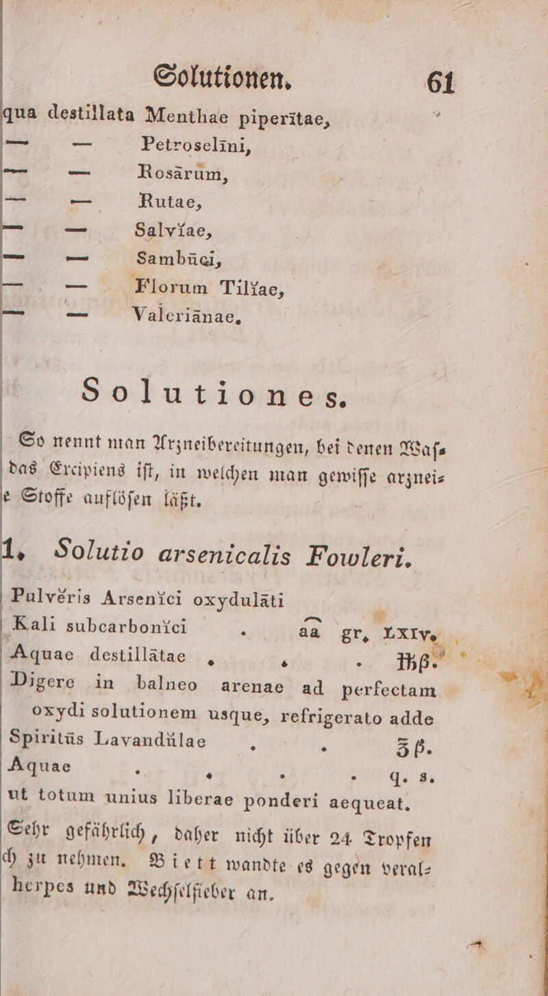 ua destillata Menthae piperitae, Petroselini, Rosärum, Rutae, Salviae, Sambäci, Florum Tilyae, El Eat] Valeriänae, Solutiones. ©o nennt nıan Arzneibereitungen, bei denen Wafs das Ereipiens ift, in welchen man gewiffe arjneis e Stoffe auflöfen läßt. . Solutio arsenicalis Fowleri. Pulveris Arsenfci oxydulati Aquae destillätae s - 356 Digere in balneo arenae ad perfectam oxydi solutionem usque, refrigerato adde Spiritüs Lavandülae A . 5P. Aquae c % . BE BS ut totum unius liberae ponderi aequeat, Sehr gefährtih, daher nicht über 24 Tropfen zu nehmen. Biett wandte «8 gegen veral- herpes und Wechfilfieber an.