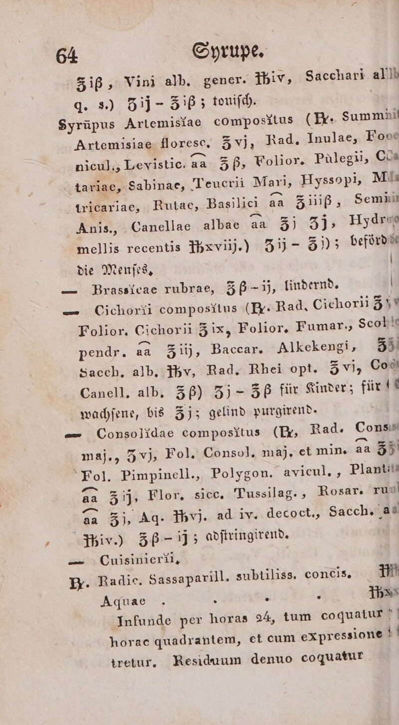 Ziß, Vini alb. gener. 3hiv, Sacchari all) q. s) 5j- 585 touifh. Syrüpus Arlemisiae compositus (Br: Summäi Artemisiae floresc, 3vj, Rad. Inulae, Fooe nicul;, Levistic, aa 3ß, Folior. Pülegii, Cia tariae, Sabinae, Teucrii Mari, Hyssopi, Mi: tricariae, Rutac, Basilici aa Ziiiß, Semii Anis., Canellae albae aa 3) 3j, Hydro mellis recentis Ibxvij).) 35 - 3j)5 befürdd die Menjes, \ — Brassivae rubrae, 5ß-ij, lindernd. \ — Cichorii composilus (Er- Rad, Ciehoril 31% Folior. Cichorii Zix, Folior. Fumar,, Scob!t pendr. aa 3iij, Baccar. Alkekengi, 55. Sacch,. alb, }bv, Rad. Rhei opt. 5vi, Cod Canell. alb, 3ß) 35-56 für Kinder; für tt wachfene, bis 35; gelind purgivend- — Consolidae compositus (Ex Rad. Consis maj., 5vj, Fol. Consol. maj, et min. aa 35 “Fol. Pimpinell., Polygon. avicul, , Plantit aa 3ij, Flor. sicc. Tussilag. , Rosar. run 3a 3j, Ag. Ihv). ad iv. decoct,, Sacch. as Yiv.) 5B-15 adjtringirend. — Cuisinierül, I. Radie. Sassaparill. subtiliss. concis. im Aquae . 5 . . 1b» Infunde per horas 24, tum coquatur | horaec quadrantem, et cum expressione 4 tretur. Residuum denuo coquatur