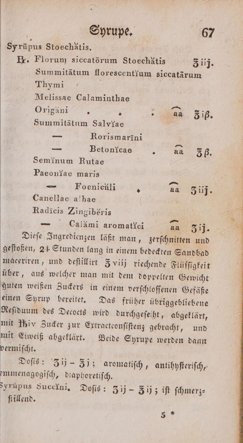 Syrüpus Stoechätis, Er. Florum siccatöorum Stoechätis 5ij. Summitätum florescent{um siccatärum Thymi Melissae Calaminthae Origani 5 5 5 aa 5iß. Summitätum Salvyae —_ Rorismarini v &gt; -» —_ BetonYcae 7 aa 5ß. Seminum Rutae Paeonjae marjs use a} ... — Foenienli N aa ij. Canellae a!bae Radicis Zingiberis — Caiämi aromatkeci 2a 51]. Diefe Ingredienzen läßt man, jerfihnitten und geftoßen, 24 Ctunden lang in einen bededten Sandbad maceriven, und deftillivt 3 viij tiechende Flüffigfeit über, aus welcher man mit dem doppelten Gewicht guten weißen Zuders im einen: verföhloffenen Gefäße einen Oyrup bereitet. Das früher übriggebfiebene Refiduum des Decocts wird durchgefeiht, abgeklärt, nit Fhiv Zuder zur Ertracteonfiftenz gebracht, und nit Eiweiß abgeklärt. Beide Eyrupe werden dann bermifcht. Dofis: 31) - 3j; aromatifh, antihyfterifch,; mmenagogijch, Diaphoretifch. Syrüpus Succini, Dofis: 5) - 535 if fhnterjs fiillend. 5 *