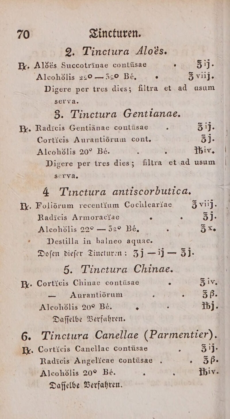 9. Tinctura Aloes. Ir. Alöes Succotrinae conlüsae . 51]- Alcoholis „s0 — 5:0 Be, . 5vij. Digere per tres dies; filtra et ad usum serva. 3. Tinctura Gentianae. Pr. Radicis Gentiänae conlüsae : 31j. Cortieis Aurantiorum cont, 3j- Alcohölis 20° Be. k h Y%v, Digere per tres dies; filtra et ad usum serva. 4 Tinctura antiscorbutica. W. Foliörum recent{um Cochleariae 5vii]. Radieis Armoraciae . . 3]. Alcohölis 22° — 52° B&amp;, &gt; 5Xe ’ Destilla in balneo aquae. Dofen diefer Tincturn: 3 —1J — 5]- 5. Tinetura Chinae. Er. Cortieis Chinae contüsae . äivm — Aurantiörum . . 5P. Alcohölis 20° Be. &gt; . 3bj. Daffelbe Berfahren, 6. Tinctura Canellae (Parmentier). Ex. Corticis Canellac Contüsae 8 3'J- Radieis Angelicae contüsae . nf Alcohölis 20° Be. R a Ibiv. Dafjelbe Verfahren.