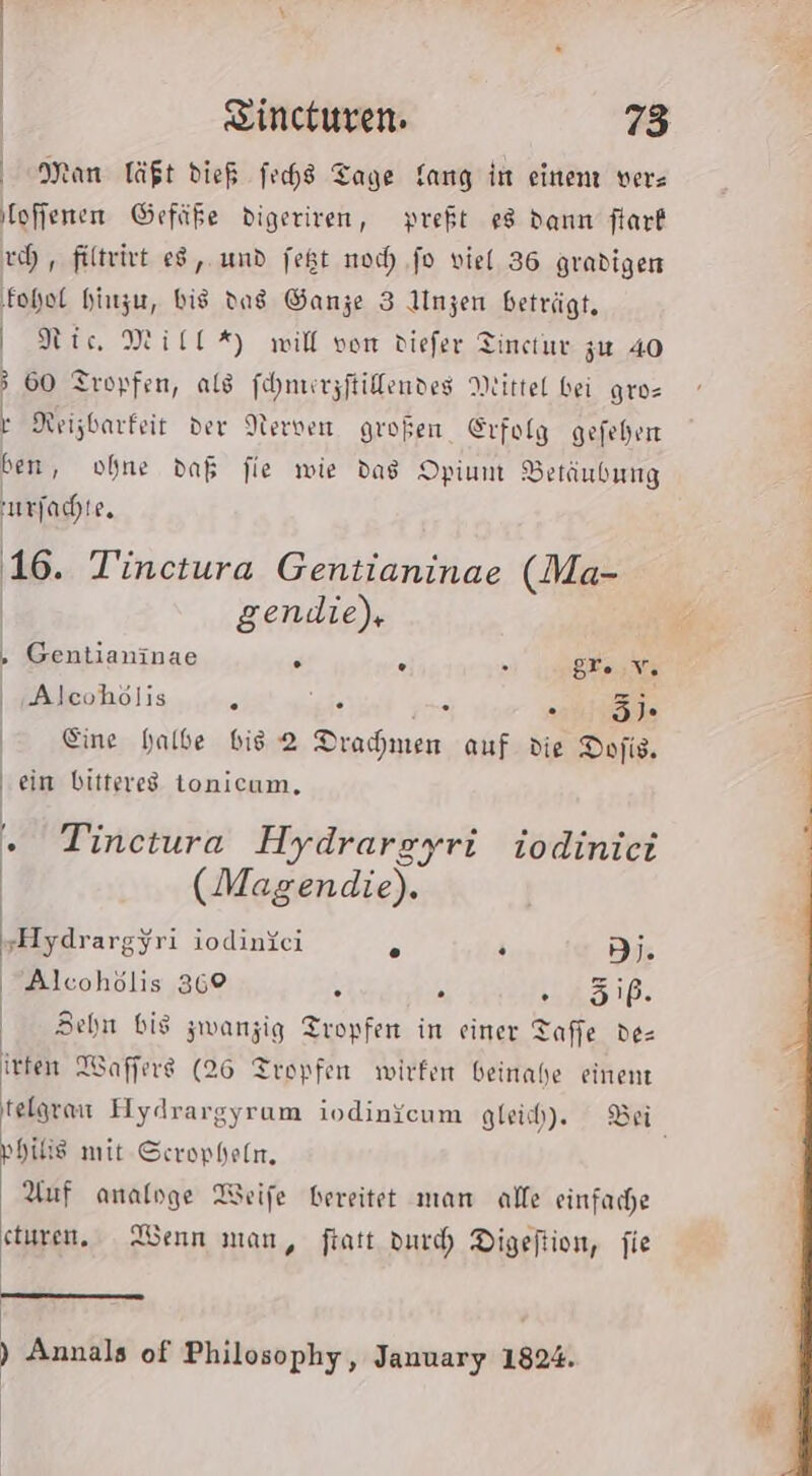 Man Täßt dieß fechs Tage fang in einen ver- ‚loffenen Gefäße digeriven, preft e8 dann flarf ch, filtrivt 8, und fegt noch) ‚fo viel 36 gradiger ‚fohol hinzu, bis das Ganze 3 Unzen beträgt, Nic Mill %) will von diefer Tincrur zu 40 60 Tropfen, als fohnurzftillendes Mittel bei gros } Reizbarfeit der Nerven großen Erfolg gefehen ben, ohne daß fie wie dag Opium Betäubung urfachte. 16. Tinctura Gentianinae (Ma- gendie), , Gentianinae R . gr. Aehölis...iuehht ie i ae Eine halbe bis 2 Dramen auf die Dofis, / ein bittered tonicum, . Tinetura Hydrargyri iodiniei (Magendie). ‚Hydrargyri iodinici s . DI. Alcohölis 369 . . St anlır Behn bis zwanzig Tropfen in einer Taffe de= irten Waffere (26 Tropfen wirfen beinahe einent philis mit Scropfeln, Auf analoge Weife bereitet man alle einfache eturen,. Wenn man, fiatt duch Digeftion, fie | — ) Annals of Philosophy, January 1824.