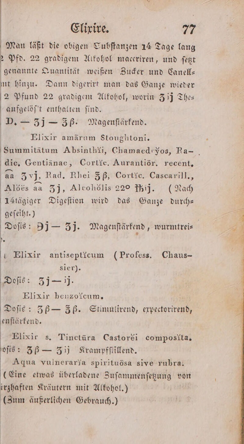 Man läßt die obigen Tubftanzen 14 Tage lang &gt;» Pf. 22 gradigen Alkohol nraceriren, und fept ‚genannte Quantität weißen Budfer und Canell- mt hinzu. Danır digerirt man das Ganze wieter 2 Pfund 22 gradigenm Alfokof, werim 31) Three anfgelöft enthalten find, ‚DD. — 5j — 5P. Meagenftärfend. Elixir amärum Stoughtoni. dic, Gentiänae, Corlie, Aurantiör, recent, aa Zvj, Rad. Rhei 3ß, Cortie, Cascarill., 'Alöös aa 3j, Alcohölis 220 ij. (Nach I4tägiger Digeftion wird das Ganze durde | gefeiht.) Dojis: Dj — 3j. Magenflärkend, wurnıtreis )e i Elixir antisepticum (Profess, Chaus- | siert). ‚Dolls: 3j—j- | Elixir benzoYcum. Dofie: ZB— 5ß. Stimulirend, erpestorivend, eaflirtenn. | Elixir s. Tinctüra Castorei composita, fig: 3B— Zi) Krampfflillene. Bid vulnerarja spirituösa sive rubra: (Eine etwas überladene Bufanmenfeßung von irzhaften Kräutern mit Alkohol.) (Zum äußerfichen Gebrauch.)