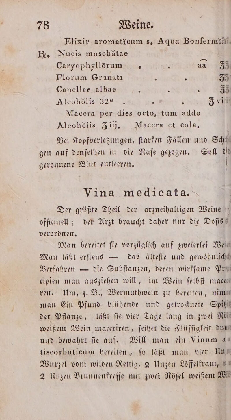 Elixir aromat\cum s, Aqua Bonfermiii, Pr. Nucis moschälae Caryophyllörum 5 . aa 5 Florum Granätı S . 35 Canellae albae n 2 . 55 Alcohölis 322 . r ‘ Zvir Macera per dies octo, tum adde Alcohölis Ziy. Macera et cola, Bei Kopfverlekungen, ftarfen Fällen und SchH gen auf denjelben in die Nafe gezogen. Col th geronnene Blut entleeren. \ Vina medicata.- Der größte Theil der arzneihaltigen Weine offieinell ; der Arzt braucht daher nur die Dofist Herordnen. Wan bereitet fie vorzüglich auf zweierlei Bein Mar läßt erfteng — das ältefte und gewöhnlich“ DBerfahren — die Subftanzen, deren wirffame Prir eipien man ausziehen will, int Wein feibft mac ren. In, 5%, Wermuthwein zu bereiten, nimm man Ein Pfund blühende und getrodnete Spilt der Planze, 1äßt fie vier Tage lang im zwei NW weißen Wein niaceriren, feihet die „Flüffigfeit Dumm und bewahrt fie auf. Will man ein Vinum aa tiscorbuticum bereiten, fo laßt man vier Un Wurzel vom wilden Nettig, 2 Unzen Löffelfraur, #% 2 Unzen Brunnenfreffe mit zwei Nöjel weißen W®