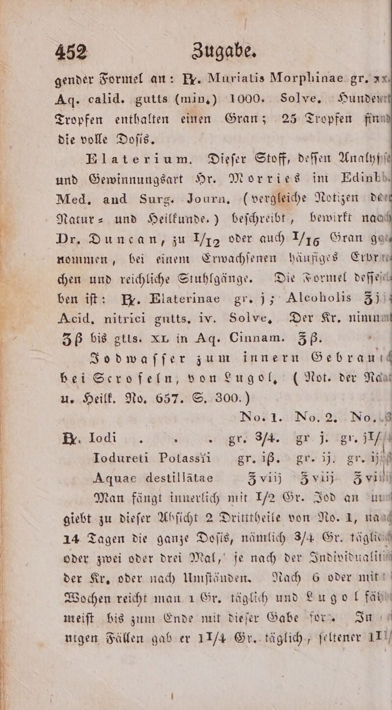 gender Formel an: By. Muriatis Morphinae gr. x. Ag. calid. gutts (min,) 1000. Solve,. Hundent Tropfen enthalten einen Gran; 25 Tropfen finn die volle Dofis. Elaterium. Diefer Stoff, deffen Unalyfıle und Öewinnungsart Hr. Morries im Edinbb, Med, and Surg. Journ, (vergleiche Notizen den Natur= und Heilfunde,) befchreibt, bewirft naad Dr. Duncan, zu Yıa vder auh Yı, Gran gar nommen, bei einene Erwachlenen bäufiged Erbrim hen und reichlihe Sıuhlgänge. Die Formel deffei ben ift: Br. Elaterinae gr. j; Aleoholis 35 Acid, nitriei gntts, iv. Solve, Der Kr, ninmul 36 bis gtis. xz in Ag. Cinnam. 5ß. Jodwaffer zum innern Gebrand bei Scerofeln, von Eungol, (Not. der Naut u. Heilf. No. 657. ©, 300.) Nos1. No. 2... No,.M BurIodi zn: 08 elgrl Sp: ge: Jen, in Iodureti Potassii gr.ıß. gr. jj. gr. 19 Aquae destillätae Zvij ’5vüj Zvi Man füngt innerlich mit L/2 Gr. Jod an mm giebt zu diefer AUhficht 2 Dritttheife von No. 1, nand 14 Tagen die ganze Dofis, nämlich 3/4 Gr. tügiot oder zwei oder drei Mal,‘ je nach der Inpdividualitih der Kr, oder nah Umjtänden, Mach 6 oder mitt Wochen reiht man. ı Gr. täglich und Lug ol fäuh meift bis zum Ende mit diefer Gabe fur» Im ın uigen Fällen gab er 11/4 Gr. täglich., feltener ıT)/