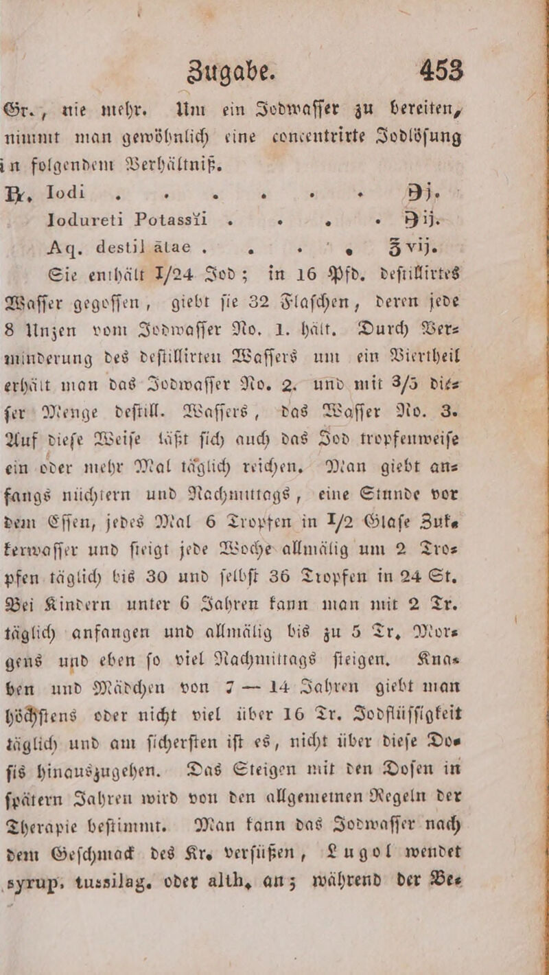 Sr., vie mehr. Un ein Sodwaffer zu bereiten, nimmt man gewöhnlich sine conentrirte Jodlöfung in folgenden Berhältnig. Bodies a ie Jodureti Potassii . “ . Bil: Aq. destilätae . k Fa a age Eie enıhält 1/24 Sod; in 16 Pfd. defrillivteg Maffer gegoffen , giebt jie 32 Flafıhen, deren jede 8 Inzen vom SIornmwaffer No, 1. hält. Durd Vers winderung des deftiffirten Wafers um ein Vieriheit erhält man das Iodwafler No. 2. und mit 3/5 diee fer Menge deftill. Waffers, Das Wofler No. 3 Auf diefe Weife täßt fi auch das Sod tropfenmeife ein oder mehr Mat täglich reihen, Man giebt anz fangs nüchtern und Nachnuttags, eine Stnnde vor dem Efien, jedes Mal 6 Tropfen in 2 Glafe Zufe Eerwaffer und fieigt jede Wodherallmälig um 2 Tros pfen täglich bis 30 und jelbft 36 Tropfen in 24 St. Bei Kindern unter 6 Jahren fann man mit 2 Tr. täglich) anfangen und allmälig bis zu 5 Tr, Mors gens und eben fo viel Nachmittags fleigen. Annas ben und Mädchen von 7 — 14 Jahren giebt man hößftens oder nicht viel über 16 Tr. Jopflüffigfeit täglich und am ficherften ift #8, nicht über diefe Dos fis Hinauszugehen. Das Eteigen mit den Dofen in fpätern Iabren wird von den allgememen Regeln der Therapie beftimmt. Man fann das Jodmwafler nad) dem Gefchmad des Kre verfügen, Lugol wendet ‚syrup, tussilag. oder alib, anz während ber 6:72