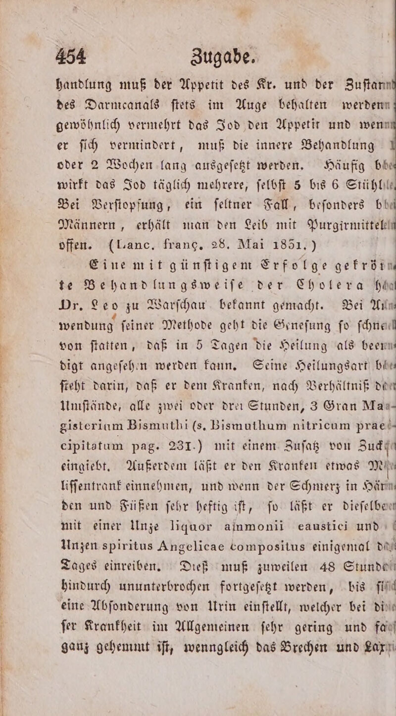 Zu ca handlung muß der Appetit des Fr. und der Zuftann de8 Darnıcanald ftets im Auge behalten werden gewöhnlich vermehrt das Jod den Appetit und wenn er fih vermindert, muß die innere Behandlung I oder 2 Wochen lang ausgefekt werden. Häufig bie wirft das Iod täglich mehrere, felbft 5 bis 6 Stühhle Bei DBerfiopfung, ein feltner Tal, befonders bir Männern, erhält man den Leib mit Purgirnittelin offen. (lanc. frang, 28, Mai 1851.) | Eine mitgünftigen Erfolge gefrörm te Behandlungsweife der Cholera hin Dr. Leo zu Warfihau. befannt gemacht. Bei Yılm wendung feiner Methode geht die &amp;rnefung fo fchned von ftatten, daß in 5 Tagen die Heilung ald beemm digt angefehn werden fan. Seine Heilungsart bin fieht darin, daß er den Kranfen, nad) VBerhältnif den Nmftände, alle zwei oder drei Etunden, 3 Oran Maa- gisterium Bismutbi (s. Bismuthum nitricum prael- eipitatum pag. 231.) mit einen Aufaß von Zudst eingiebt, Außerdem läßt er den Kronfen etwas DIE liffentranf einnehmen, und wenn der Echmerz in Härn den und Füßen fehr heftig ift, fo läßt er diefelben mit einer Inge liguor ainmonii eaustici und | Unzen spiritus Angelicae Compositus einigenal di Tages einreiben, Died muß zumeilen 48 Gtundeh hindurch ununterbrochen fortgefegt werden, bis fine eine Abfonderung von rin einftellt, welcher bei din fer Krankheit im Allgemeinen fehr gering und faof ganz gehemmt ifi, wenngleich das Brehen und Larıi