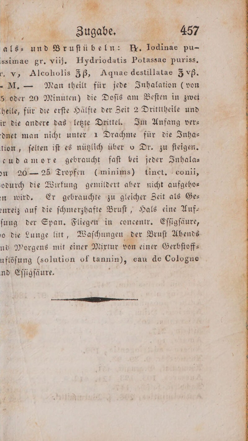 Bar PEN , 1 Zugabe, eu 457 alds und Brufiübeln: in khze pu- ssimae gr. viij. Hydriodatis Potassae puriss, -. v; Alcoholis 5ß, Agnae destillatae Zvß. - M.— Man theilt für jede Inhalation (von 5.0017 20 Minuten) die Dofis anı Beften in zwei heile, für die erfte Hälfte der Zeit 2 Dritttheile und iv die andere das legte Drittel. Im Anfang vers dnet man nicht unter ı Dracme für die Inhas tion , felten ift ed nüglich über o Dr. zw fleigen. eudamore gebrauht faft bei jeder Suhalas 20 — 25 Tropfen Cminims) tinet, conii, odurch die Wirfung gemiildert aber nicht aufgeho- m wird. Er gebrauchte zu gleicher Zeit als Ges nreiz auf die fehmerzhafte Bruft, Hals eine Auf: fung der Span. in concentr,. Kffigfäure, vd die Lunge litt, Wafhungen der Bruft Abends nd Morgens mit einer Mirtur von einer Serbfioffz uflöfung (solution of Banien eau de Cologne nd Ejfigfäure.