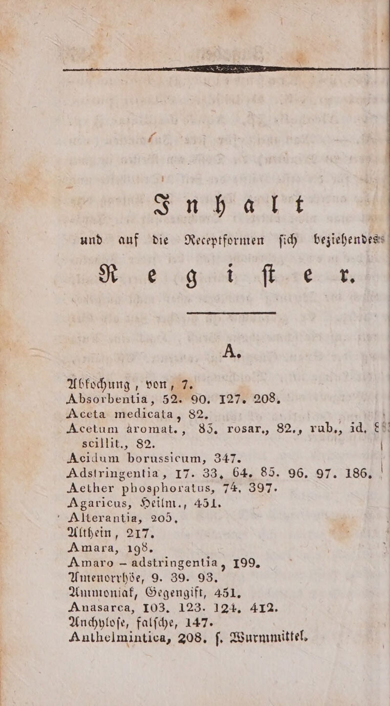 A. Abfochung , von, 7. Absorbentia, 52. 90. I27. 208, Aceta medicata, 82. seillit., 82. Acidum borussicum, 347. Aether phosphoratus, 74, 397. Agaricus, Heilm., 451. ‘ Alterantia, 205, Althein, 217. Amara, 198. Amaro - adstringentia, 199. Umenorrhöe, 9. 39. 93. Anmioniaf, Öegengift, 451. Anasarca, 103. 123. 124, 412. Anchplofe, falfihe, 147. Anthelmintica, 208, f, Wurmmittel, ) |