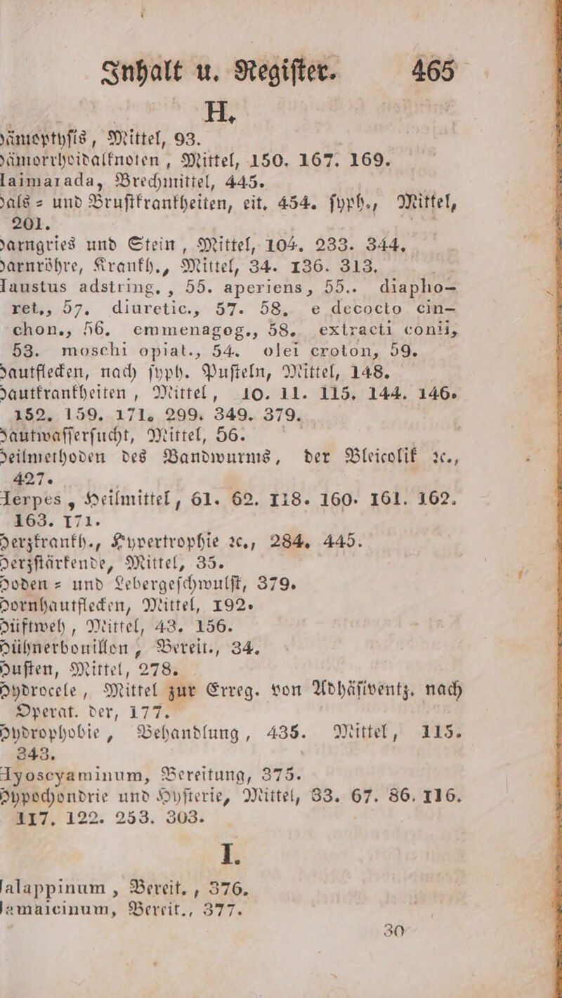 HH Yanıepthfis, Mittel, 93. Yimorrheidalfnoten, Mittel, 150. 167. 169. laimarada, Brechmittel, 445. als = und Bruftfranfheiten, eit, 454. fyph., Mittel, 201. Jarnıgries und Stein, Mittel, 104. 233. 344, Jarnröhre, Kranfh,, Mittel, 34. 136. 313, Taustus adstring, , 55. aperiens, 55.. diapho- ret,, 57. diuretic., 57. 58. e decocto cin- chon., 56. emmenagog., 58. extracii conii, 53. moschi opiat., 54. ovlei eroton, 59. Jautfleden, nach) jupb. Pufteln, Mittel, 148. Jautfranfheiten, Mittel, 10. 11. 115, 144. 146. #595 159. L71a 29% 349. 379. Sautwafferfucht, Mittel, 56. Jeilmierhoden des Bandwurng, der Bleicofif ic, 427. Ierpes , Heilmittel, 61. 62. ILS. 160. 161. 162. 163. 171. Herzfranfh., Zypertrophie 20,, 284. 445. Derzftärkende, Mittel, 35. Hoden = umd Erbergefchwulft, 379% Hornhautfleden, Mittel, 192» Hiftweh, Mittel, 43. 156. Aülmerbonilfen , Bereit, 34. Huften, Mittel, 278. nydrocele, Mittel zur Erreg. von Adhäfiventz. nad Dperat. der, 177. Aydrophobie, Behandlung, 435. Mittel, 115. 343. Iyoseyaminum, Bereitung, 375. Appochondrie und Hyfterie, Mittel, 83. 67. 86. 116. 317, 122. 253. 303: I. 'alappınum , Bereit. , 376, Jamalcinum, Berrit., 377. 30