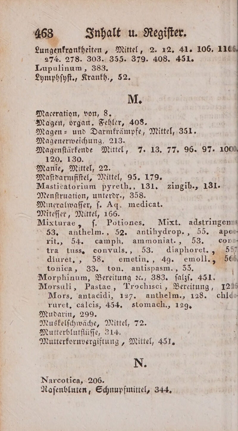 [2 Sungenfranfheiten, Mittel, 2. 12. 41. 106, 1146, 274. 278. 303.:. 355. 379. 408. 451. Lupulinum, 383, Lymphfuft., Kranfh., 52. M. Maceration, von, 8. Magen, organ. Fehler, 408. Magen- und Darmfränmfe, Mittel, 351, Magenerweichung, 213. Magenftärfende Mittel, 7. 13. 77. 96. 97. 1000 120, 130. | Manie, Mittel, 22. Maftdarnıfiftel, Mittel, 95. 179. Masticatorium pyreth,, 131. zingib., 131. Menftruation, unterdr., 358. Mineralwaffer, [. Ag. medicat. Miteffer, Mittel, 166. Mixturae, f. Potiones. Mixt. adstringenns ‘53, anthelm., 52. antihydrop,, 55. apes- rit,, 54. camph, ammoniat., 53. com tra tuss, convuls., 53. diaphoret. „587 diuret,, 58. emetin,, 49. emoll., 566 tonica, 33. ton, antispasm., 53, Morphinum, SBereitung ıc., 383. falzf, 451. Morsuli, Pastae, Trochiscei, Bereitung, 1246 Mors, 'antacidi, 127. anthelm., 123. chldo ruret, calcis, 454. stomach,, 129, Mudarin, 299. Nusfelfhwäche, Mittel, 72. Mutterbiutflüffe, 214 Mutterfornvergiftung, Mittel, 451, N. Narcotica, 206. Nojenbluten, Schnupfmitiel, 344,