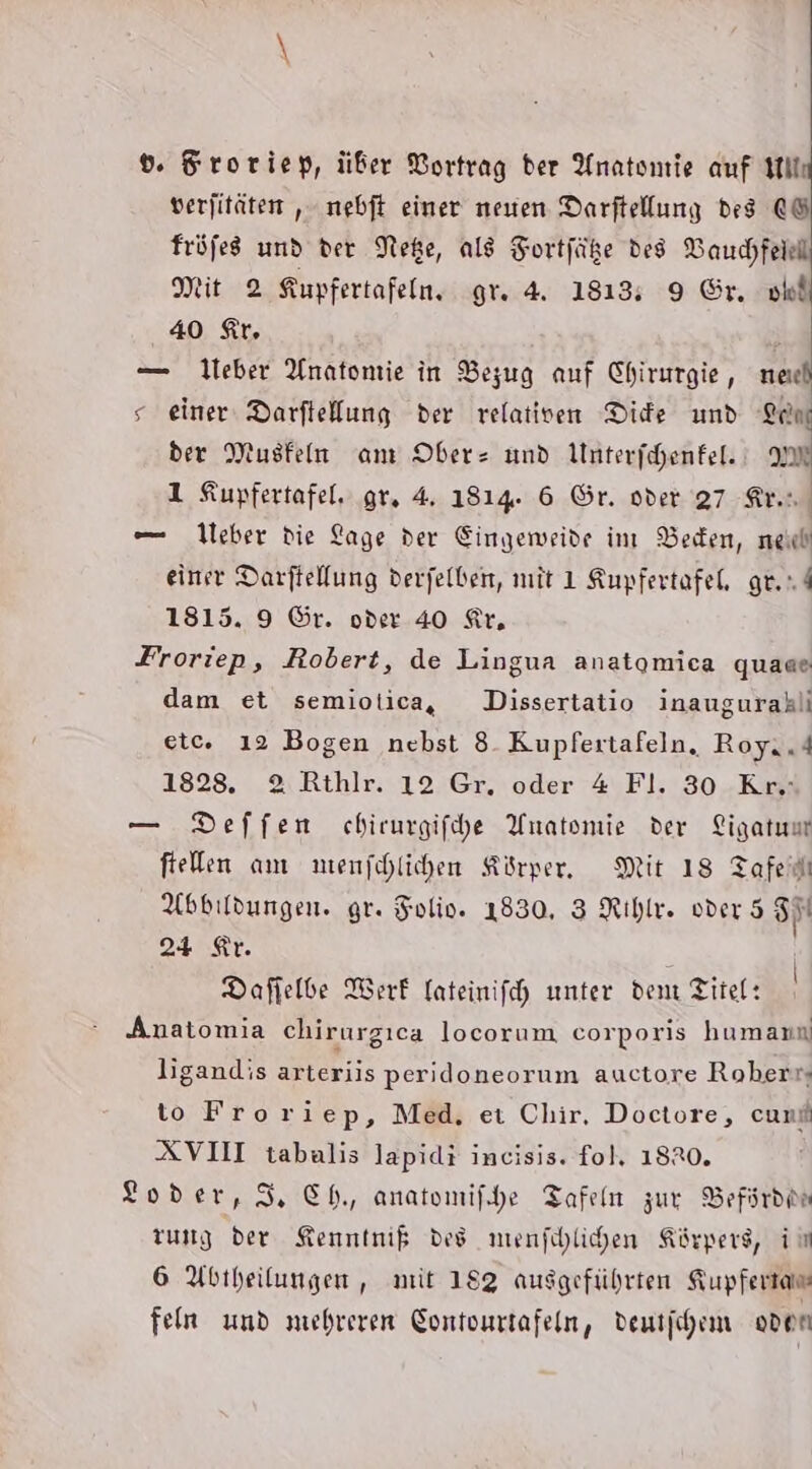 dv. Sroriep, über Vortrag der Anatomie auf Hill verjitäten ,‚ nebft einer neuen Darftellung des fröfes und der Nee, ald Fortfäße des VBauchfeiell Mit 2 Kupfertafeln. gr. 4. 1813; 9 Gr. ni 40 tr. — lieber Anatomie in Bezug auf Chirurgie, ned s einer Darftellung der relativen Die und Leon der Musfeln am Ober und Unterfchenfel.; AM 1 Kupfertafel, gr. 4. 1814. 6 Gr. oder 27 Arın, — 1leber die Lage der Eingeweide im VBeden, nei eine Darftellung derfelbeit, mit 1 Kupfertafel, ge. 1815. 9 ©r. oder 40 Kir, Froriep, Robert, de Lingua anatomica quaae dam et semiotica, Dissertatio inaugurahli etc. 12 Bogen nebst 8. Kupfertafeln, Royi.4 1828. 2 Rthlr. 12 Gr, oder 4 Fl. 30 Kr.: — Deffen chirurgifhe Anatomie der Ligatuur ftelen am mienfchlichen Körper, Mit 18 Tafedı Abbildungen. gr. Folio. 1830, 3 Rihir. oder 5 Sit 24 Kr. Dafielbe Werk fateinifch unter dem Titel: Anatomia chirurgıca locorum corporis humann ligandis arteriis peridoneorum auctore Roherr; to Froriep, Med, eı Chir, Doctore, cunf XVII tabalis Japidi incisis. fol, 18R0. Loder,S, Ch, anatomifhe Tafeln zur Befsrden zung der Kenntnik des menfshlihen Körpers, ii 6 Abtheilungen,, mit 183 ausgeführten Kupfertam feln und mehreren Gontonrtafein, dentjhem oden