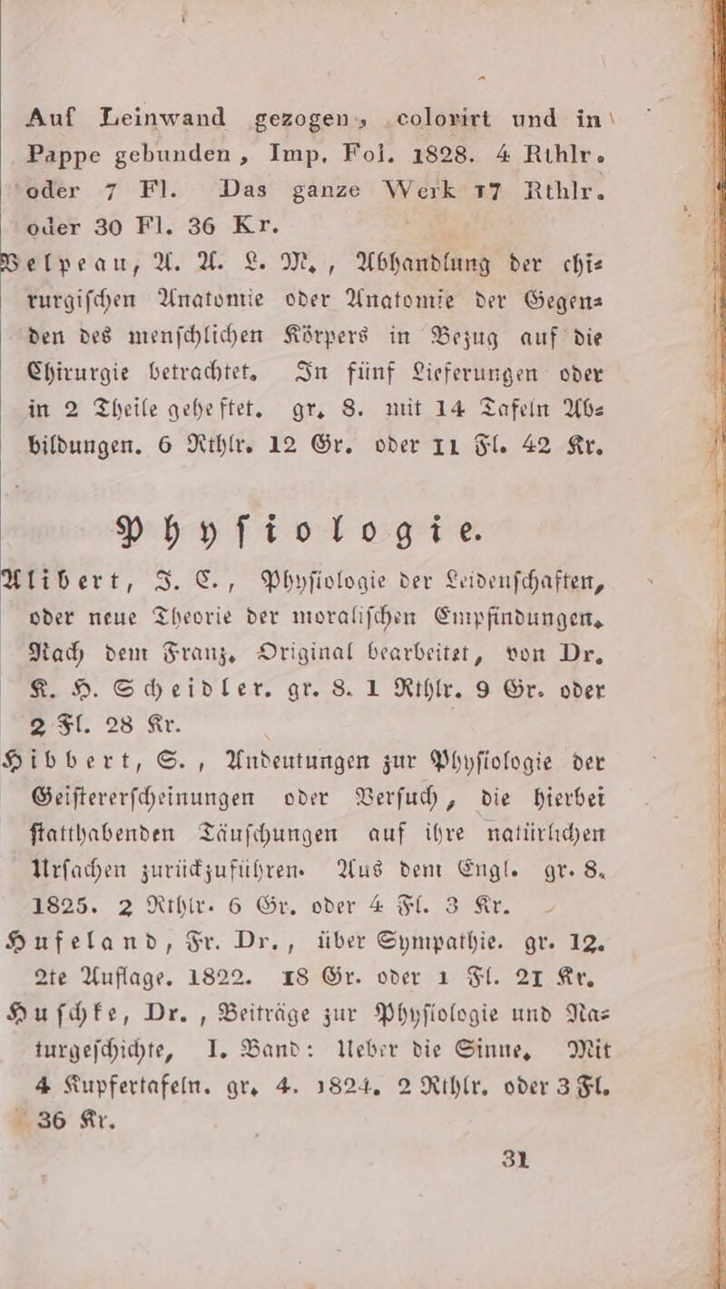 Auf Leinwand gezogen, .colorirt und in\ Pappe gebunden, Imp, Fol. 1828. 4 Rıhlr. ‘oder 7 Fl. Das ganze Werk 17 Rthlr. oder 30 Fl. 36 Kr. Belyeau, Y.X. &amp; M,, Abhandlung der chie turgifchen Anatomie oder Anatomie der Gegens den des mienfchlichen Körpers in Bezug auf’ die Chirurgie betrachtet, In fünf Lieferungen oder in 2 Theile geheftet. gr, 8. mit 14 Tafeln Abe bildungen. 6 Rihle, 12 Gr. oder IL Sl. 42 Ar. »hyfiologie. Ylibert, 3. ©, Phyfivlogie der Leivenfchaften, oder neue Theorie der moralifchen Empfindungen, Kah dem Franz, Driginal bearbeitet, von Dr, 8.9 Scheidler. gr. 8 1 Rıhylr. 9 Gr. oder 2 51. 28 Ar. Hibbert, ©. , Andeutungen zur Phyfiologie der Seiftererfcheinungen oder Verfuh, die hierbei ftatthabenden Täufchungen auf ihre natürkchen Urfahen zurüdzuführen Aus dent Engl. gr. 8. 1825. 2 Rthir. 6 Gr. oder 4 Fl. 3 Ar. Hufeland, Fr. Dr., über Sympathie. gr. 12. te Auflage. 1822. 18 ©r. oder ı Fl. 21 Ar, Hufdhfe, Dr. , Beiträge zur Phyfiologie und Nas turgefchichte, I. Band: Weber die Sinne, Mit 4 Kupfertafen. gr. 4. 3824. 2 Rthlr, oder 3 FL, 36 fir.