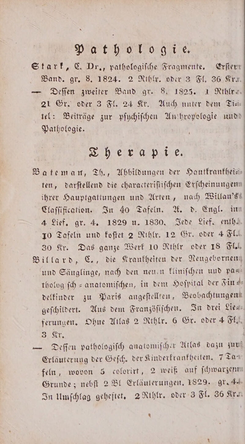 Pathologie Starf, © Dr,, yathologifhe Fragmente, Erfierr Band. gr. 8. 1824. 2 Riblr. oder 3 FL, 36 Ar. — Deffen zweiter Band gr. 8, 1825. ı Rthler. 21 ©r. oder 3 Fl. 24 Kr. Auch unter dem Tin tel: Beiträge zur pfychifchen Anthropologie wurd) Pathologie. Shberapie Batemar, Th, Abbildungen der HDantfranfheis- ten, darftellend die charasterifüifchen Erfiheinungenn ihrer Hauptgattungen und Arten, nad Willan’di Clafjificatien. In 40 Tafeln. %. d. Engl. im 4 Sief, gr. 4, 1829 u. 1830, Sede Lief, enth.l. 10 Tafeln und Foftet 2 Rıhlr, 12 Gr. oder 4 SL 30 Ar. Das ganze Werf 10 Rthfr oder 18 Sll Billard, ©, die Krankheiten der Neugebornen und Säuglinge, nah den neun Flinifehen uud pası- thofog fh = anatomifchen, in dem Hofpital der Fin a delfinder zu Paris angeftelltein, Beobachtungenl gefihildert. Aus dem Franzöfiihen. Su drei Lies: ferungen, Ohne Ytlag 2 Rthlr. 6 Gr. oder 4 FL, Ben -— Deffin pathologifeh anatsmifcher Atlas dazu zum Srläuterung der Gef. der Kinderfranfheiten. 7:4 fein, wovon 5 colwirt, 2 meiß auf fhwarzenn Grunde; nebft 2 BI Erläuterungen, 1829. grudd In Umfchlag gebeftet, ZRIhr. oder 3 5. 36 Ari Q