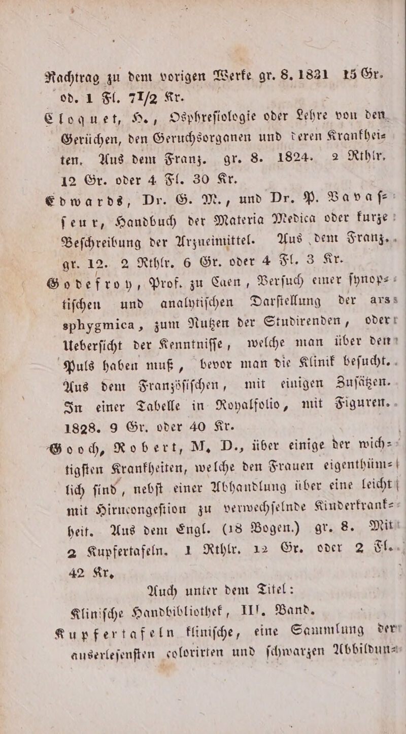 Nachtrag zu dem vorigen Terfe gr. 8.1821 15 Gr. od. ı $. 71/2 Ar. Eloguet, He, Osphrefiologie oder Lehre von dem, Serüchen, den Geruchsorganen und teren Kranfheis ten, Aus den Franz. gr. 8. 1824. 2 Rthir, 12 ©r. oder 4 Fl. 30 Ar. Edwards, Dr. &amp;. M., und Dr. P. Bapvafı feur, Handbuch der Materia Medica oder furze | Befhreitung der Arzneimittel. Aus dem Franz... gr. 12. 2 Kehle. 6 Gr. oder 4 FL. 3 Ar. Gondefroy, Prof. zu Saen, Berfuch emer fprops tifhen und analytifhen Darfiellung der arss sphygmica, zum Nußen der Studirenden, oderı Ueberficht der Kenntniffe, welche man über dem Puls haben muß, bevor man die Klinif befudht. . Yus dem SFranzöfifhen, mit einigen Bufügen. Sn einer Tabelle in Royalfolio, mit Figuren. 1828. 9 Gr, oder 40 Kr. Good, Robert, M, D., über einige der mwichz tigften Kranfheiten, welche den Frauen eigenthime | fich find, mebjt einer Abhandlung über eine Leicht | mit Hirmeongeftion zu verwechjelnde Kinderfranfe heit. Aus den Engl. (18 Bogen.) gr. 8. Mitt 2 Kupfertafen. ı Rıhle, 12 Gr. over 2 Ten] 42 Ir, Auch unter dem Titel: Klinifche Handbibliothef, III. Band, Rupfertafeln flinifhe, eine Sammlung ve anserlejenften solorirten und fhwarzen AUsbildune