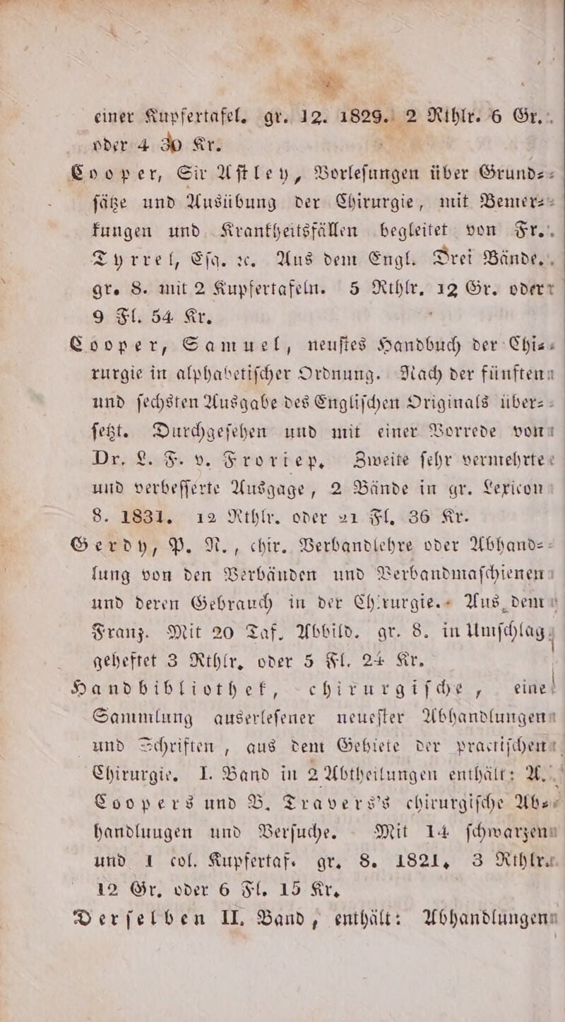 Bi ” “ 2 einer Kupfertafel, gr. 12. 1829. 2 Rihle. 6 Sr. oder 4 Ip Ar. a Enoper, SivAftley, Borlefungen über Grunds- füge und Ausübung der Chirurgie, mit. Benterz« fungen und. Kranfheitsfällen begleitet von Sr... Tyrrel, Eja. . Aus dent Engl, Drei Bände, gr. S. mit 2 Kupfertafen. 5 Rıhlr, 13 Gr. oderr 9 1. 54 Er. : Sooper, Sammel, neuftes Handbuc, der Chiss zurgie in alphabetifcher Ordnung. Nach der fünften und jechsten Ausgabe des Englifhen Originals über: - fegt. Durhaefehen und mit einer Vorrede vom Dr. 8.8». Sroriep, Bmeite fehr verehrten und verbefferte Uusgage, 2 Bände in gr. Lerivon 8. 1831. ı2 Rh. oder »ı FI. 36 Ar. Serdy,P.N., chir. DBerbandlehre vder Abhands- fung von den Verbänden und Verbandmafchienem und deren Gebrauch in der Chirurgie.» Aus, dene Franz. Mit 20 Taf. Abbild. or. 8. in HUmfelagg geheftet 3 Rthfr, oder 5 Il. 24+ Sir. bomubibtiorher, -chirareifde, eier Sanınlung auserlefener neuster Abhandlungenn und Schriften , aus dem Gebiete Der prastifchere, Chirurgie. I Band in 2 Abtheitungen enthält: U. Cooperg und Bd, Travers’s chirurgifhe Aber handluugen und Berfuche. - Mit 14 fihwarzenn und 1 col, Kupfertafe gr. S. 1821, 3 Rihlre 12 ©r, vder 6 Fl. 15 Ar, Derjelben IL Band, enthält: Abhandlungen