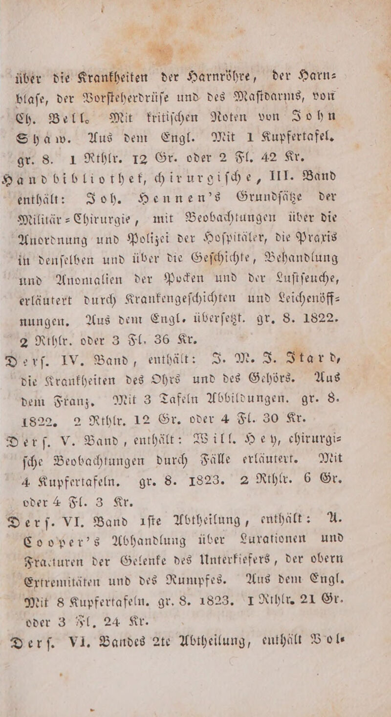 ZRH BE Ki über die Krankheiten der Harnröhre, der Harte blafe, der ©. und des Maftdarnıs, vo Ch. Bell, Mit Fritichen Noten von John Syaw. Yus dem Engl. Mit 1 Kupfertafel, gr. 8. ı Rthlr. 13 Gr. oder 2 Fl. 42 Ar. HDandbibliothef, Hirureifhe, III. Band enthält: Ioh. Hennen’s Grundfäße der Militär» Chirurgie, mit Beobaihtungen über die Anordnung und Polizei der Hofpitäler, die Praris ih denfelben und über die Gedichte, Behandlung und Anomalien der Moden und der Luftfenche, erläutert dur) Kranfengefhichten und Leichenöff- nungen, Aus dent Engle üderfegt. gr. S. 1822. 92 Rtlfe. oder 3 Sl. 36 Ar. Ders. IV. Band, enthält: I. M. 3. Hard, die Krankheiten des Ohrs und des Gehörd. Aus dem Franz, Mit 3 Tafeln Abbildungen. gr. 8. 1822, 2 Rthle, 12 Gr. oder 4 Fl. 30 Ar. Ders. V. Band, enthält: Will Hey, chirurgis jche Beobachtungen durch Fälle erläutert. Mit 4 Kupfertafen. gr. 8. 1823. 2 Rthle. 6 Gr. oder 4 Fl. 3 Ar. Ders. VI. Band ıfte Abtheilung, enthält: 2.4 Cooper’s Abhandlung über Lurationen umd Frasturen der Gefenfe des Interfiefers, der obern Extremitäten und des Nunpfes. Aus den Engl. Mit 8 Kupfertafeln. gr, $. 1823. IRıhlee 21 Sr. oder 3 1, 24 Kr.