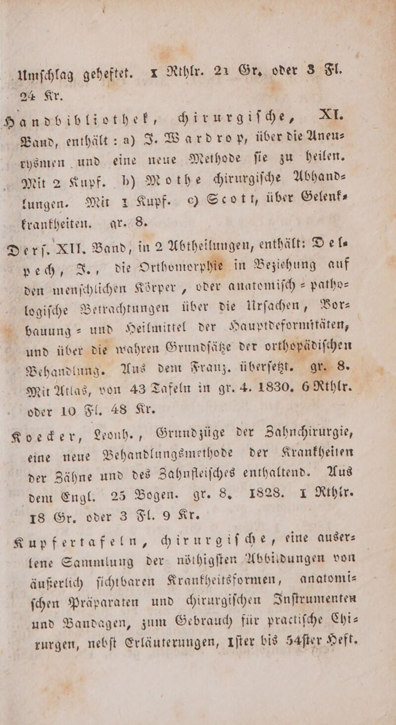 24 Ar. ; v Danpdbibliothef, hirurgifhe, XL Band, enthält:a) I. Wardrop, über die Uneus eysnen umd eine neue Methode fie zu heilen. ir 2 Kupf. b) Mothe Hirurgifche Abhand- fungen. Mit 1 Kupf ©) Scott, über Öelenfs Eranfheiten. ar. 8. Der j. XII, Band, in 2 Abtheitungen, enthält: Defs yeh, 3, Die Srthomerplie in Beziehung auf den menjchlichen Körper , oder anatomijch = pathoe togifche Betrachtungen ber die Iirfachen, ‘Borz = Hauung =» und Heilmittel der Hauyptdefornmitäten, und über die wahren Grunpfüße der erthepäbifchen Behandlung. Yus dem Franz. überfeßt, gr. 8. Mir Atlas, von 43 Tafeln in gr. 4. 1830, 6 Rthlr. oder 10 Fl. 48 Ar. Koeder, Lrond., Grumdzüge der BZahnhirurgie, eine neue VBehandlungsmethode der Kranfheiten der Zähme und des Zahmfleifches enthaltend. Aus dem Engl. 25 Bogen. gt. 8,. 1828. ı Rıhir. IS Gr. oder 3 Sl. 9 Ar. gupfertafeln, hirurgifche, rine auser- fene Sammlung der. nöthigiten Absiidungen von äußerlich jichtbaren Kranfpeitsformen, anatomie fhen Präparaten und hirurgifhen SInftrumenten und Bandagen, zum Gebraud) für practifhe Chis zurgen, nebft Erläuterungen, Ijter bis Safer Heft.