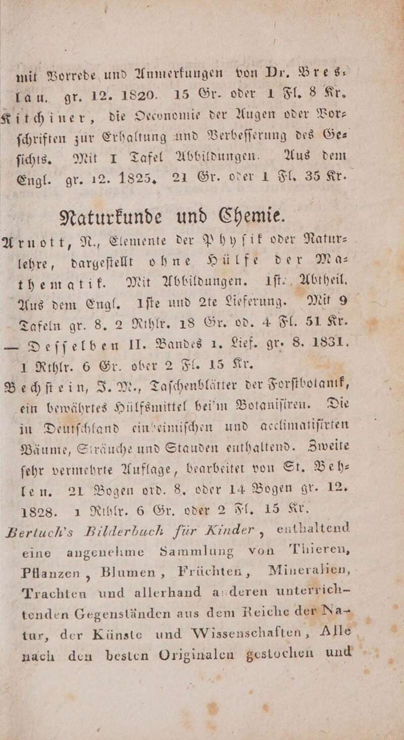 I } mit Borrede und Unmerfungen von Dr. Dress lau. gr. 12. 1820. 15 ©r. oder 1 81. 3 Kr, Kit hiner, die Orconomie der Yugen oder ‘Torz foHriften zur Erhaltung and Berbefferung des Ges fihts. Mit I Tafel Abbildungen. Aus dem Engl. gr. 12. 1825, 21 ©r. orer 1 FU 35 Kr. Naturkunde und Chemie. Arnott, N, Elemente der Phyfif oder Natur fehre, dargefielt ohne HSulfe der Mas thbematif. Mit Abbildungen. ıft:, Abtheit, Aus dem Engl. Ifte und 2te Lieferung. nit 9 Tafeln gr. 8. 2 Rıhfe. 18 Or. od. 4 Sl. S1 Kr. — Deffelben II. Bandes 1. Lirf. gr: 8. 1831, 1 Rıyır. 6 Gr. ober 2 Fl. 15 Sr. M Behftein, I.M., Tafıhenblätter der Forfikotanif, ein bewährtes Hülfsmittel bei'm Botanijirem. Die in Deutfihland einbeimifhen und acchimatijieten Bäume, Siräuche und Stauden euthaltend. Zweite fehr vermehrte Auflage, Bearbeiter von St. Behe len. 21 Bogen ord. 8, oder 14 Bogen gr. 12, 1828. ı Rıbfe. 6 Gr. oder 2 SI, 15 Kr. Bertuch’s Bilderbuch für Kinder , enthaltend eine angenehme Sammlung von Tieren, Pllanzen , Blumen, Früchten, Mineralien, Trachten und allerhand a:deren unterrich- tenden Gegenständen aus dem Reiche den Na tur, der Künste und Wissenschaften, Alle. + F %