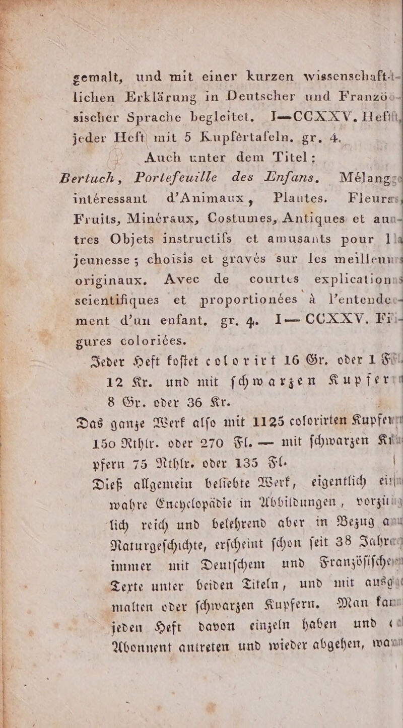 EEE DTTE gemalt, und mit einer kurzen wissenschaft-i- lichen Erklärung in Deutscher und Französ- sischer Sprache begleitet. I=-CCXXV, Hefil Auch unter dem Titel: interessant d’Animaux, Plautes. Fleurss, Fruits, Mineraux, Costumes, Antiques et aun- ires Objets instructils et amusants pour 1la jeunesse ; choisis et graves sur les meillenurs originaux. Avec de courtıs explicationns seientifiques et proportiondes &amp; Pentendess ment d’un enfant. gr. . I— CCXXV. Fii- gures coloriees. Seoder Heft foftet eolorirt 16 Gr. oder 15. 12 Ar. und mit f[hwarzen Kupfern Das ganze Werf alfo mit 1135 colorirten Kupfewr 150 Rihir. oder 270 Fl. — mit [hwarzen Kin pfern 75 Nthle. oder 135 Sl. | Dieb allgemein beliebte Werf, eigentlich eirn wahre Enchelopädie in Abbildungen, vorziun Gh reich und belehrend aber in Bezug amı Raturgefihichte, eriheint fon feit 38 Jahrey immer mit Dentfehen und Sranzöfifchen Terte unter beiden Titeln, und nit ausein malten oder fhwarzen Kupfern. Man fan jeden Heft davon einzeln haben und a Abonnent antreten umd wieder abgehen, wanı