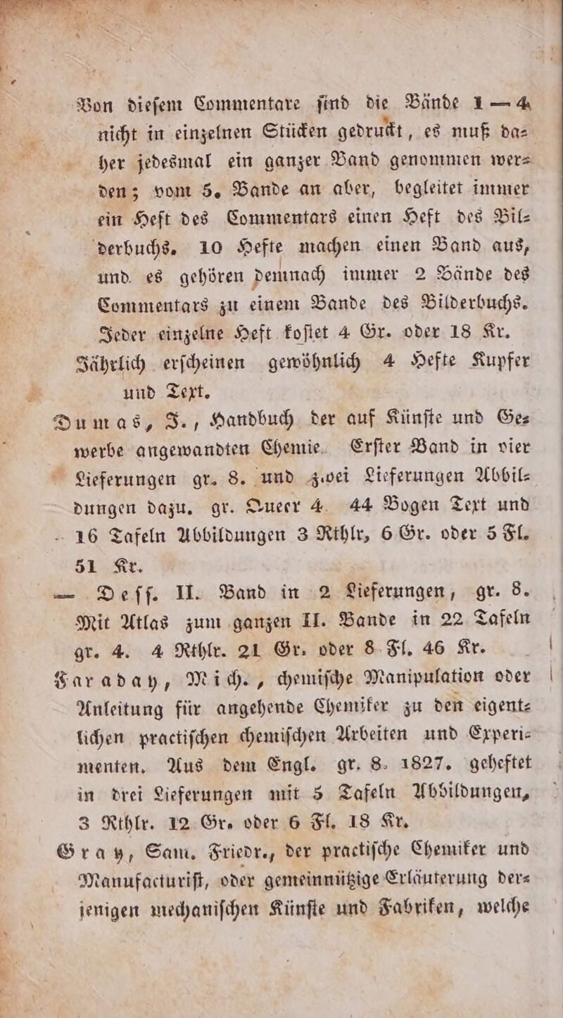 Bon diefem Commentare find die Bande 1-4 nicht im einzelnen Stüden gedruft, e8 muß da= her jedesmal ein ganzer Band genommen wers den; von 5. Bande an aber, begleitet immer ein Heft des Commentars einen Heft dis Bil derbuche, 10 Hefte machen einen Band aus, und e8 gehören denunac) inımer 2 Dände des Sommentars zu einem Bande des Bilderbuchs. Seder einzelne Heft Foflet 4 Gr. oder 18 Sir. Zährlich erfheinen gemöhnlihd 4 Hefte Kupfer und Text, Dumas, 3., Handbuh der auf Künfte und Ges werbe angewandten Chemie. Erfter Band in vier Sieferungen gr. 8. und zwei Lieferungen Abbil- dungen dazu. gr. Dueerr 4 44 Bogen Tert und - 16 Tafeln Abbildungen 3 Ribke, 6 Gr. oder 5$L. SLR, — Deff. I. Band in 2 Lieferungen, gr. 8. Mit Atlas zum ganzen II. Bande in 22 Tafeln gr. 4. 4 Rthle. 21 Gr. oder 8-51. 46 Kr. Karaday, Mich, Hemife Manipulation oder Anfeitung für angehende Chemifer zu dem eigentz ichen. practifchen hemifchen Arbeiten und Erperis menten. Aus dem Engl. gr: 8: 1827. geheftet in drei Sieferungen mit 5 Tafeln AWbsildungen, 3 Rthle. 12. Or, vder 6 El. 18 Su Gray, Sam. Friedr., der prastifhe Chemiker und Manufacturift, oder gemeinmügige Erläuterung ders ienigen mechanifihen Kinfte und Fabrifen, welche