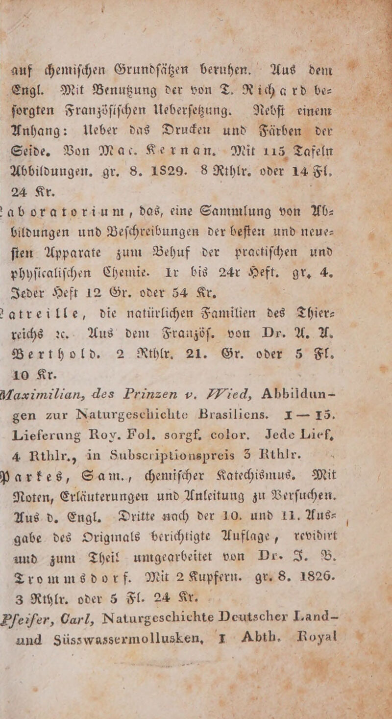 Anhang: Ueber dns Druden und Färben der Seide. Bon Mar. Aernanm Mit 115 Tafeln Abbildungen. gr. 8. 1529. 8 Rıhlr. or 14 8. 24 Ar. aborateriunt, dos, eine Sammlung von Wb- bildungen und Befchreibungen der beften und neue- fien Upparate zum Behuf der prastifchen nd phyficalifchen Chemie. Ir big 24 Heft, gr, 4. Seder Heft 12 Gr. oder 54 Kr, tatreille, die natürlichen Familien des Thierz reihe 2. Aus dem Franzöf. von Dr. U. %. Berthold 2 Rıbr 21. Sr oder 5 Tl. 10 Kr. Maximilian, des Prinzen v. Wied, Alan: gen zur Naturgeschichte Brasiliens, I— I5. Lieferung Roy. Fol, sorgf. color, Jede Lief, 4 Rthlr,, in Subseriptionspreis 5 Rthlr. Markes, Sam., chemifcher Katehiemus, Mit Noten, Erläuterungen und Anleitung zu Berfuchen. Aus d. Engl. Dritte nach der 10, und 11. Yus- gabe des Origmals berichtigte Auflage, vevidirt amd zum Theil umgearbeitet von Dr. I. ©. TZrommsdorf. Mit 2 Kupfer. gu 8. 1826. 3 Rıflr. oder 5 Fl. 24 Sr. Pfeifer, Oarl, Naturgeschichte Deutscher Land-