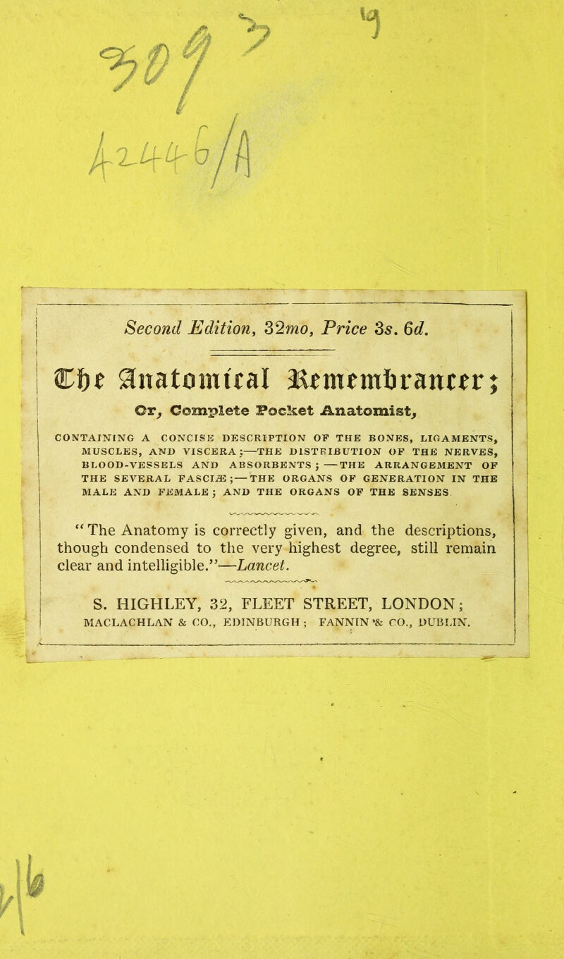 Second Edition, 32mo, Price 3s. 6d. | Cfje Anatomical Remembrancer; Cr, Complete Pocket Anatomist, CONTAINING A CONCISE DESCRIPTION OF THE BONES, LIGAMENTS, MUSCLES, AND VISCERA ;—THE DISTRIBUTION OF THE NERVES, BLOOD-VESSELS AND ABSORBENTS ;—THE ARRANGEMENT OF THE SEVERAL FASCIA;—THE ORGANS OF GENERATION IN THE MALE AND FEMALE; AND THE ORGANS OF THE SENSES “ The Anatomy is correctly given, and the descriptions, though condensed to the very highest degree, still remain clear and intelligible.”'—Lancet. S. HIGHLEY, 32, FLEET STREET, LONDON; MACLACHLAN & CO., EDINBURGH ; FANNIN *& CO., DUBLIN.