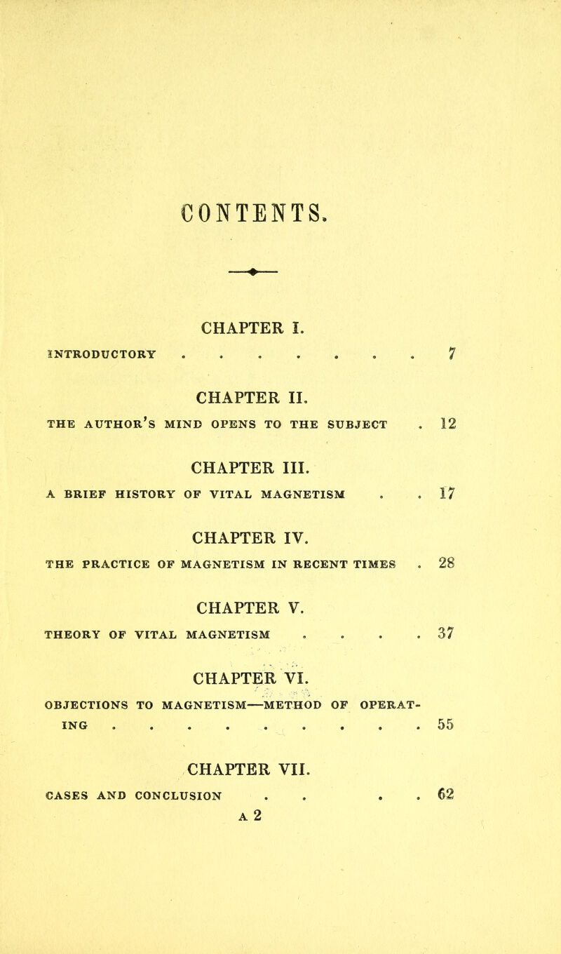 CONTENTS INTRODUCTORY CHAPTER I. 7 CHAPTER II. THE AUTHOR’S MIND OPENS TO THE SUBJECT . 12 CHAPTER III. A BRIEF HISTORY OF VITAL MAGNETISM . . 17 CHAPTER IV. THE PRACTICE OF MAGNETISM IN RECENT TIMES . 28 THEORY OF VITAL CHAPTER V. MAGNETISM . . . .37 CHAPTER VI. OBJECTIONS TO MAGNETISM METHOD OF OPERAT- ING 55 CASES AND CON CL CHAPTER VII. usion . . . . 62 A 2 CASES AND CONCLUSION 62